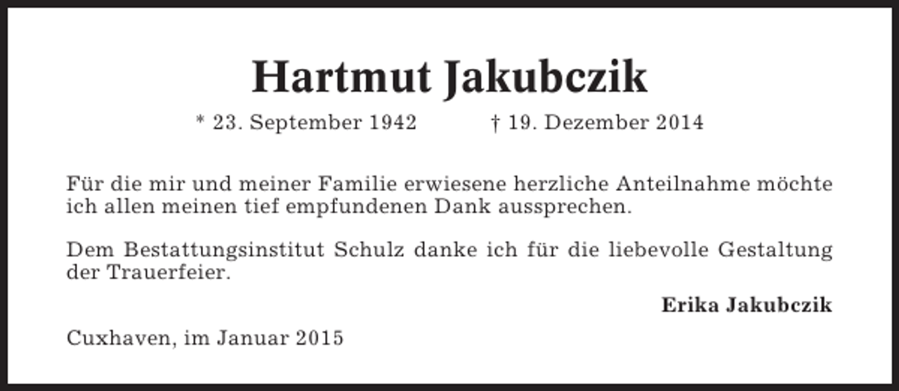 <p>Hartmut Jakubczik<br />* 23. September 1942</p><p>† 19. Dezember 2014</p><p>Für die mir und meiner Familie erwiesene herzliche Anteilnahme möchte<br />ich allen meinen tief empfundenen Dank aussprechen.<br />Dem Bestattungsinstitut Schulz danke ich für die liebevolle Gestaltung<br />der Trauerfeier.<br />Erika Jakubczik<br />Cuxhaven, im Januar 2015</p>