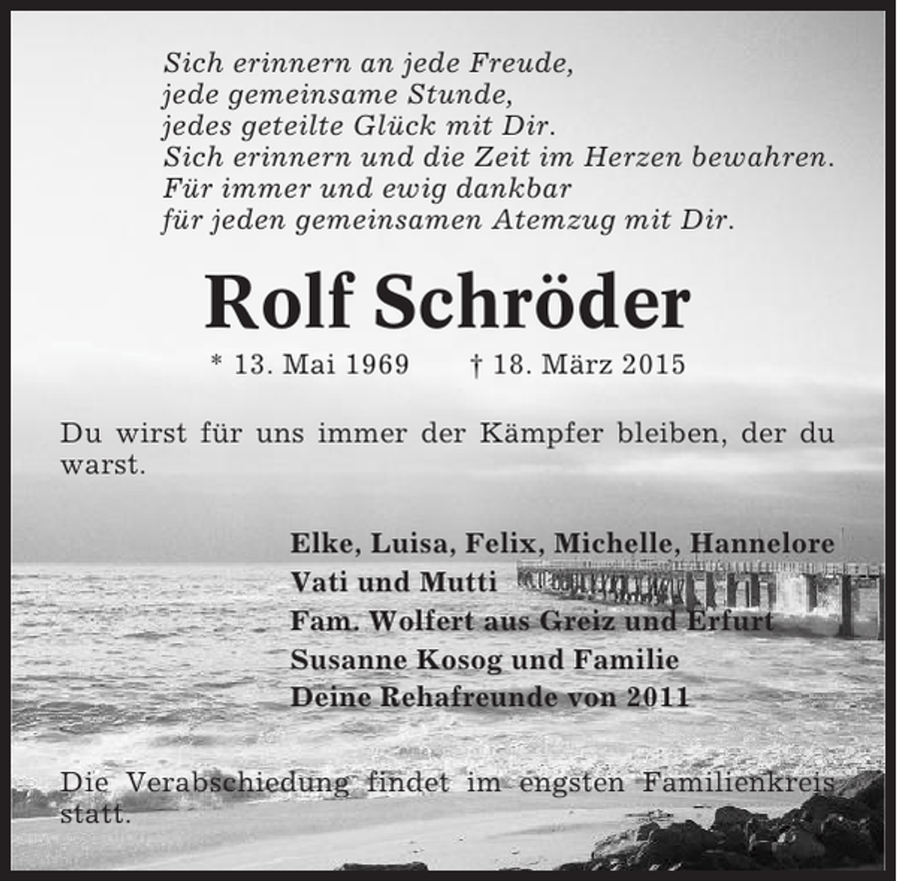 <p>Sich erinnern an jede Freude,<br />jede gemeinsame Stunde,<br />jedes geteilte Glück mit Dir.<br />Sich erinnern und die Zeit im Herzen bewahren.<br />Für immer und ewig dankbar<br />für jeden gemeinsamen Atemzug mit Dir.</p><p>Rolf Schröder<br />* 13. Mai 1969</p><p>† 18. März 2015</p><p>Du wirst für uns immer der Kämpfer bleiben, der du<br />warst.<br />Elke, Luisa, Felix, Michelle, Hannelore<br />Vati und Mutti<br />Fam. Wolfert aus Greiz und Erfurt<br />Susanne Kosog und Familie<br />Deine Rehafreunde von 2011<br />Die Verabschiedung findet im engsten Familienkreis<br />statt.</p>