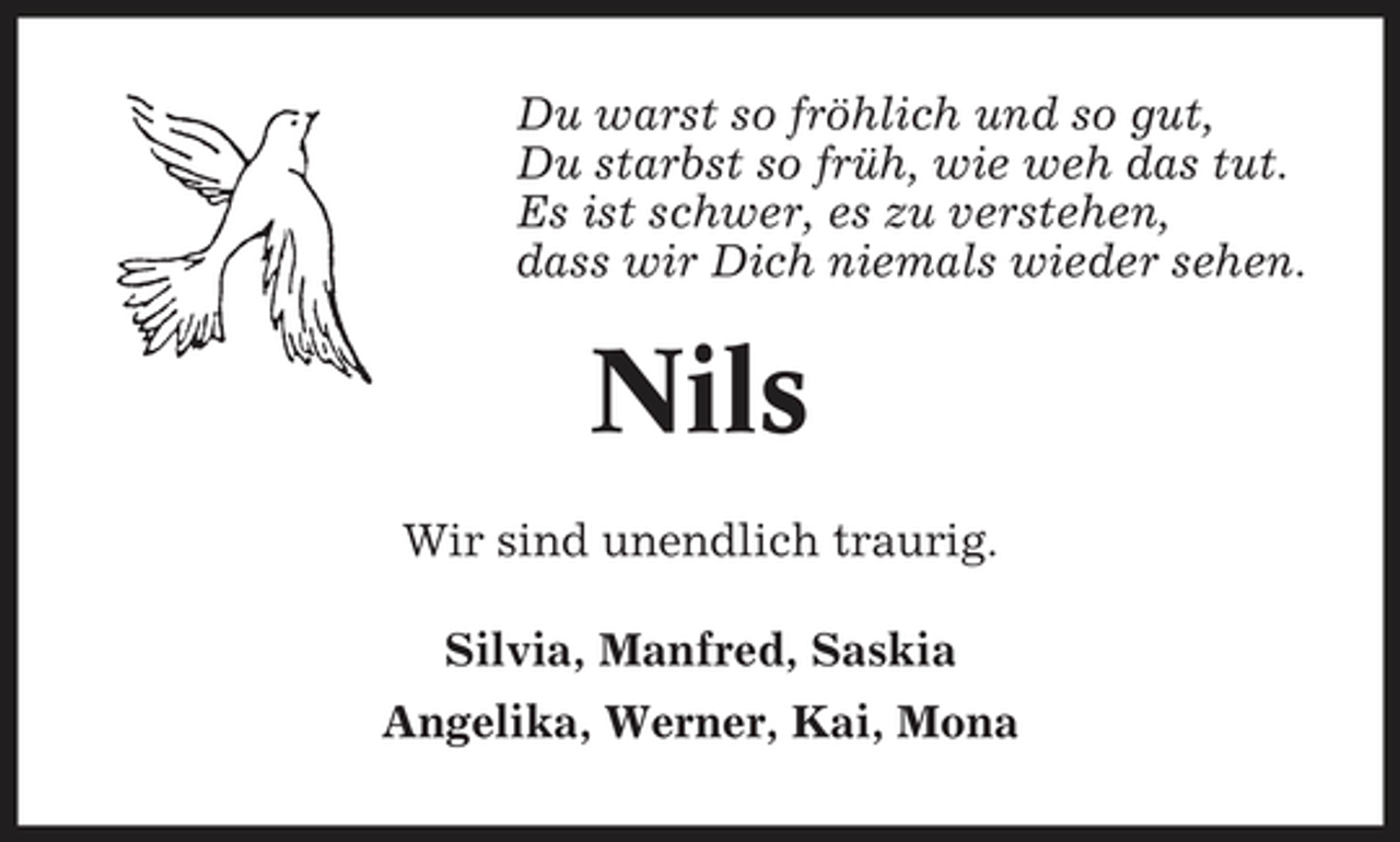 <p>Du warst so fröhlich und so gut, Du starbst so früh, wie weh das tut. Es ist schwer, es zu verstehen, dass wir Dich niemals wieder sehen.</p><p>Nils<br />Wir sind unendlich traurig. Silvia, Manfred, Saskia Angelika, Werner, Kai, Mona</p>