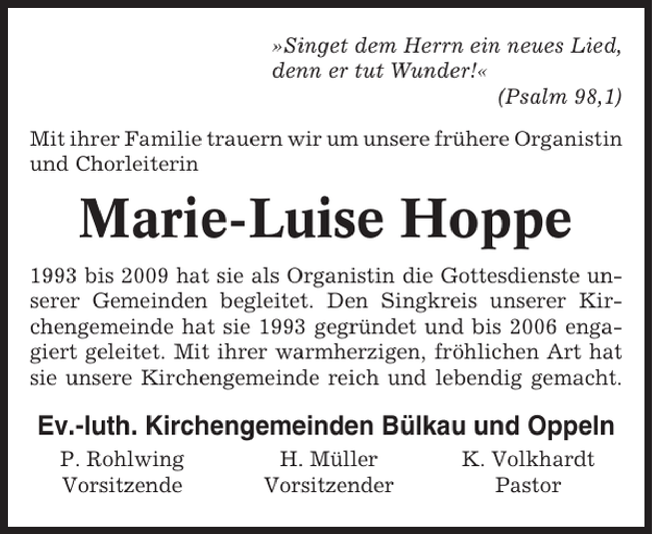 <p>»Singet dem Herrn ein neues Lied,<br />denn er tut Wunder!«<br />(Psalm 98,1)<br />Mit ihrer Familie trauern wir um unsere frühere Organistin<br />und Chorleiterin</p><p>Marie-Luise Hoppe<br />1993 bis 2009 hat sie als Organistin die Gottesdienste unserer Gemeinden begleitet. Den Singkreis unserer Kirchengemeinde hat sie 1993 gegründet und bis 2006 engagiert geleitet. Mit ihrer warmherzigen, fröhlichen Art hat<br />sie unsere Kirchengemeinde reich und lebendig gemacht.</p><p>Ev.-luth. Kirchengemeinden Bülkau und Oppeln<br />P. Rohlwing<br />Vorsitzende</p><p>H. Müller<br />Vorsitzender</p><p>K. Volkhardt<br />Pastor</p>