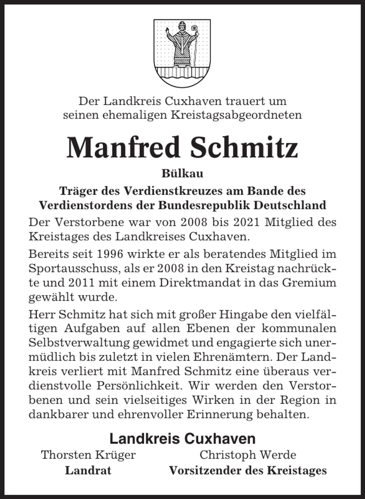 <p>Der Landkreis Cuxhaven trauert um<br />seinen ehemaligen Kreistagsabgeordneten</p><p>Manfred Schmitz<br />Bülkau<br />Träger des Verdienstkreuzes am Bande des<br />Verdienstordens der Bundesrepublik Deutschland<br />Der Verstorbene war von 2008 bis 2021 Mitglied des<br />Kreistages des Landkreises Cuxhaven.<br />Bereits seit 1996 wirkte er als beratendes Mitglied im<br />Sportausschuss, als er 2008 in den Kreistag nachrückte und 2011 mit einem Direktmandat in das Gremium<br />gewählt wurde.<br />Herr Schmitz hat sich mit großer Hingabe den vielfältigen Aufgaben auf allen Ebenen der kommunalen<br />Selbstverwaltung gewidmet und engagierte sich unermüdlich bis zuletzt in vielen Ehrenämtern. Der Landkreis verliert mit Manfred Schmitz eine überaus verdienstvolle Persönlichkeit. Wir werden den Verstorbenen und sein vielseitiges Wirken in der Region in<br />dankbarer und ehrenvoller Erinnerung behalten.</p><p>Landkreis Cuxhaven<br />Thorsten Krüger<br />Landrat</p><p>Christoph Werde<br />Vorsitzender des Kreistages</p>