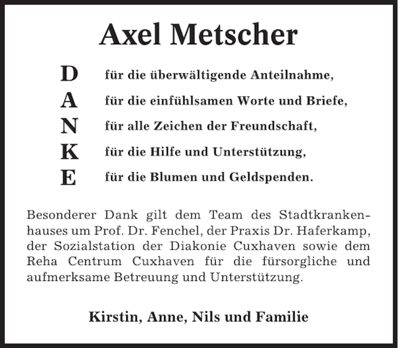 <p>Axel Metscher<br />D<br />A<br />N<br />K<br />E</p><p>für die überwältigende Anteilnahme,<br />für die einfühlsamen Worte und Briefe,<br />für alle Zeichen der Freundschaft,<br />für die Hilfe und Unterstützung,<br />für die Blumen und Geldspenden.</p><p>Besonderer Dank gilt dem Team des Stadtkrankenhauses um Prof. Dr. Fenchel, der Praxis Dr. Haferkamp,<br />der Sozialstation der Diakonie Cuxhaven sowie dem<br />Reha Centrum Cuxhaven für die fürsorgliche und<br />aufmerksame Betreuung und Unterstützung.</p><p>Kirstin, Anne, Nils und Familie</p>