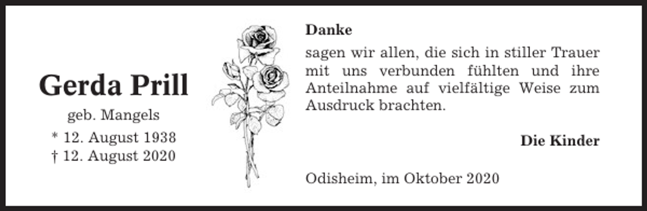 <p>Gerda Prill<br />geb. Mangels</p><p>Danke<br />sagen wir allen, die sich in stiller Trauer<br />mit uns verbunden fühlten und ihre<br />Anteilnahme auf vielfältige Weise zum<br />Ausdruck brachten.</p><p>* 12. August 1938<br />† 12. August 2020</p><p>Die Kinder<br />Odisheim, im Oktober 2020</p>