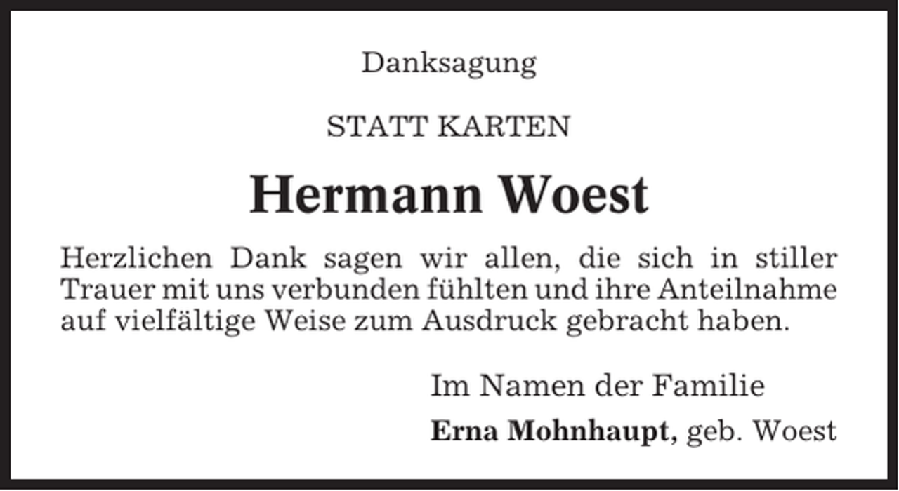 <p>Danksagung<br />STATT KARTEN</p><p>Hermann Woest<br />Herzlichen Dank sagen wir allen, die sich in stiller<br />Trauer mit uns verbunden fühlten und ihre Anteilnahme<br />auf vielfältige Weise zum Ausdruck gebracht haben.</p><p>Im Namen der Familie<br />Erna Mohnhaupt, geb. Woest</p>
