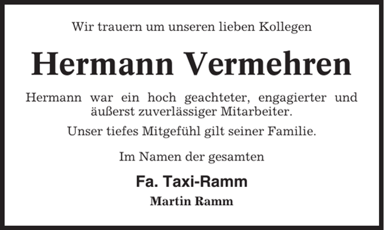 <p>Wir trauern um unseren lieben Kollegen</p><p>Hermann Vermehren<br />Hermann war ein hoch geachteter, engagierter und<br />äußerst zuverlässiger Mitarbeiter.<br />Unser tiefes Mitgefühl gilt seiner Familie.<br />Im Namen der gesamten</p><p>Fa. Taxi-Ramm<br />Martin Ramm</p>