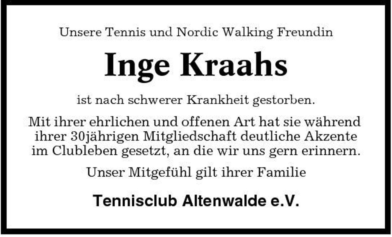 <p>Unsere Tennis und Nordic Walking Freundin</p><p>Inge Kraahs<br />ist nach schwerer Krankheit gestorben.</p><p>Mit ihrer ehrlichen und offenen Art hat sie während ihrer 30jährigen Mitgliedschaft deutliche Akzente im Clubleben gesetzt, an die wir uns gern erinnern. Unser Mitgefühl gilt ihrer Familie</p><p>Tennisclub Altenwalde e.V.</p>