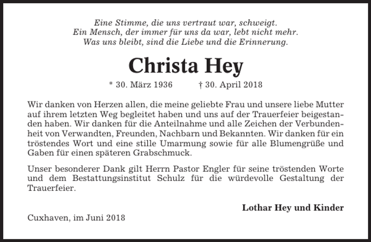 <p>Eine Stimme, die uns vertraut war, schweigt.<br />Ein Mensch, der immer für uns da war, lebt nicht mehr.<br />Was uns bleibt, sind die Liebe und die Erinnerung.</p><p>Christa Hey<br />* 30. März 1936</p><p>† 30. April 2018</p><p>Wir danken von Herzen allen, die meine geliebte Frau und unsere liebe Mutter<br />auf ihrem letzten Weg begleitet haben und uns auf der Trauerfeier beigestanden haben. Wir danken für die Anteilnahme und alle Zeichen der Verbundenheit von Verwandten, Freunden, Nachbarn und Bekannten. Wir danken für ein<br />tröstendes Wort und eine stille Umarmung sowie für alle Blumengrüße und<br />Gaben für einen späteren Grabschmuck.<br />Unser besonderer Dank gilt Herrn Pastor Engler für seine tröstenden Worte<br />und dem Bestattungsinstitut Schulz für die würdevolle Gestaltung der<br />Trauerfeier.</p><p>Lothar Hey und Kinder<br />Cuxhaven, im Juni 2018</p>