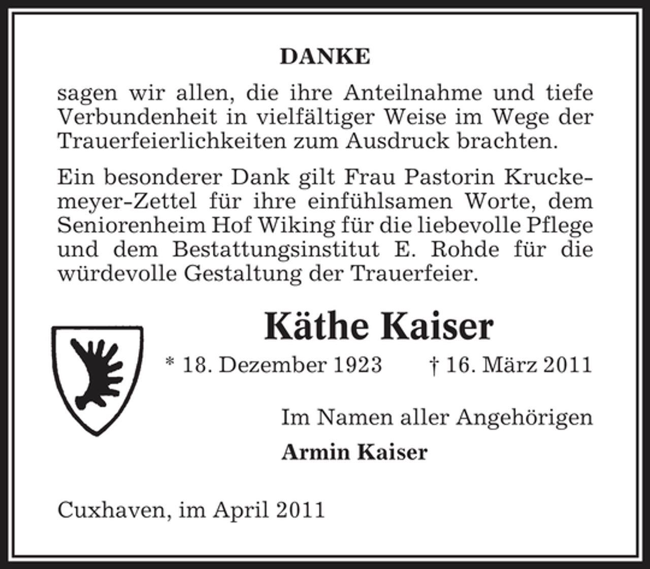<p>DANKE sagen wir allen, die ihre Anteilnahme und tiefe Verbundenheit in vielfältiger Weise im Wege der Trauerfeierlichkeiten zum Ausdruck brachten. Ein besonderer Dank gilt Frau Pastorin Kruckemeyer-Zettel für ihre einfühlsamen Worte, dem Seniorenheim Hof Wiking für die liebevolle Pflege und dem Bestattungsinstitut E. Rohde für die würdevolle Gestaltung der Trauerfeier.</p><p>Käthe Kaiser<br />* 18. Dezember 1923 † 16. März 2011 Im Namen aller Angehörigen Armin Kaiser Cuxhaven, im April 2011</p>