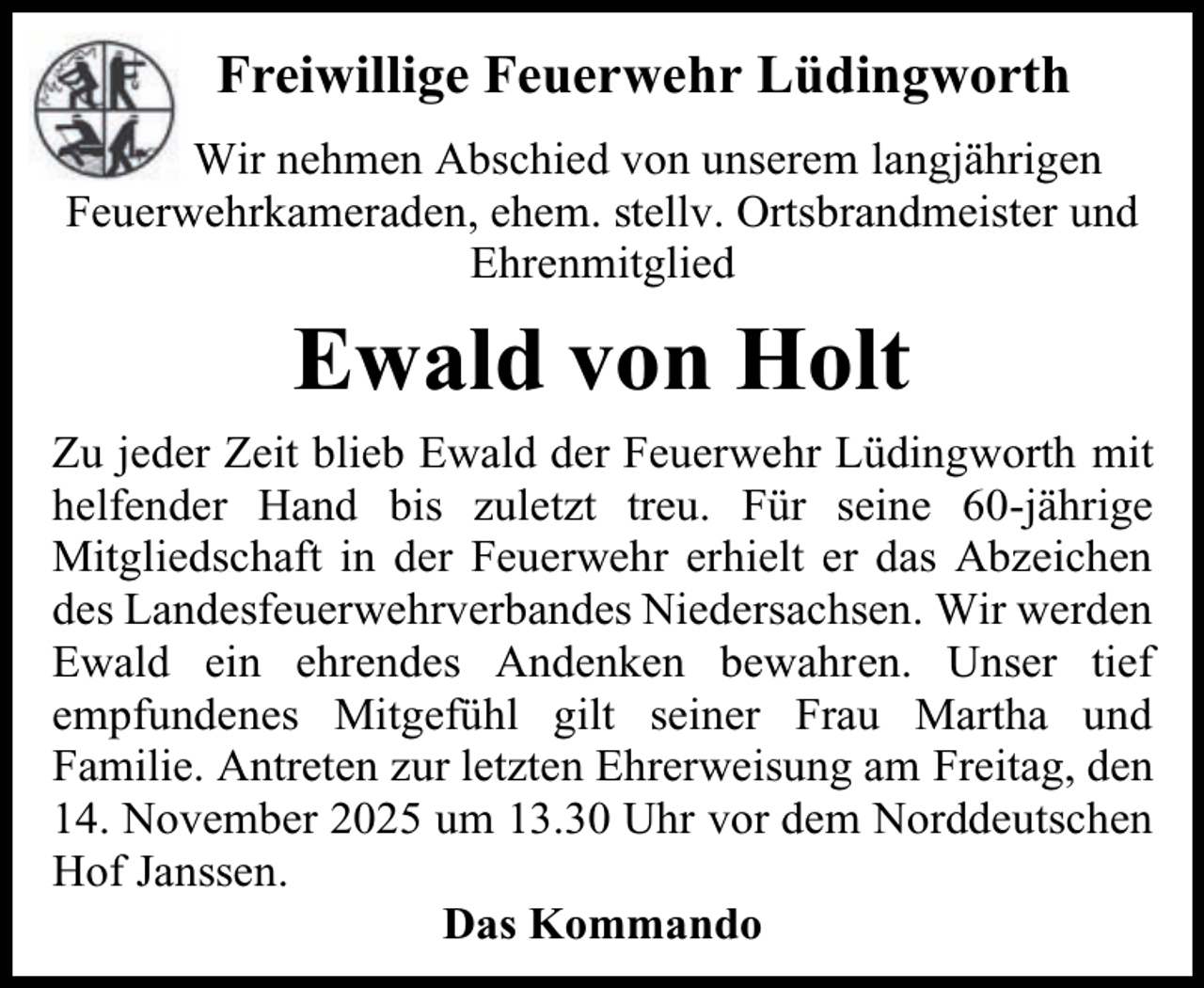 <p>Freiwillige Feuerwehr Lüdingworth<br />Wir nehmen Abschied von unserem langjährigen<br />Feuerwehrkameraden, ehem. stellv. Ortsbrandmeister und<br />Ehrenmitglied</p><p>Ewald von Holt<br />Zu jeder Zeit blieb Ewald der Feuerwehr Lüdingworth mit<br />helfender Hand bis zuletzt treu. Für seine 60-jährige<br />Mitgliedschaft in der Feuerwehr erhielt er das Abzeichen<br />des Landesfeuerwehrverbandes Niedersachsen. Wir werden<br />Ewald ein ehrendes Andenken bewahren. Unser tief<br />empfundenes Mitgefühl gilt seiner Frau Martha und<br />Familie. Antreten zur letzten Ehrerweisung am Freitag, den<br />14. November 2025 um 13.30 Uhr vor dem Norddeutschen<br />Hof Janssen.<br />Das Kommando</p>