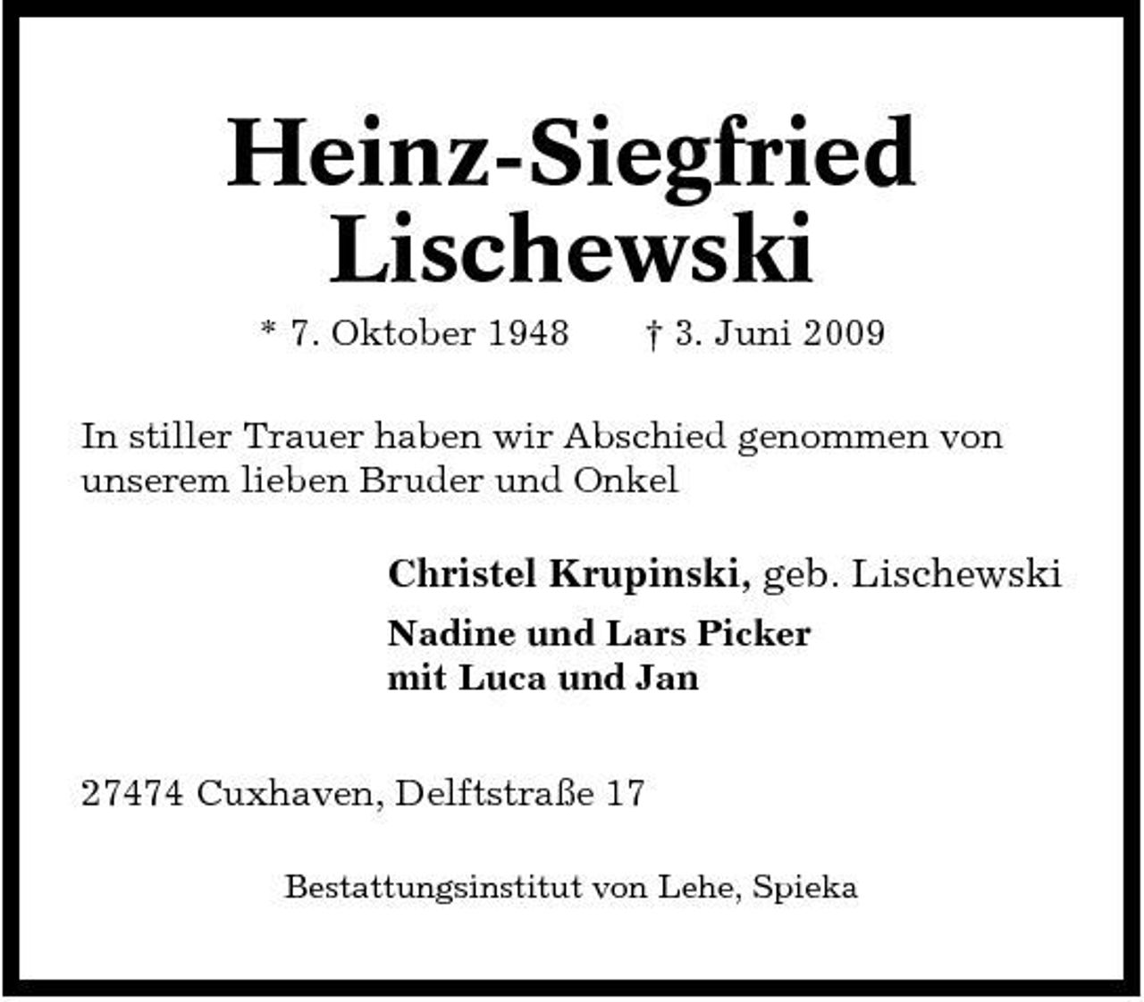 <p>Heinz-Siegfried Lischewski<br />* 7. Oktober 1948 † 3. Juni 2009 In stiller Trauer haben wir Abschied genommen von unserem lieben Bruder und Onkel</p><p>Christel Krupinski, geb. Lischewski<br />Nadine und Lars Picker mit Luca und Jan 27474 Cuxhaven, Delftstraße 17<br />Bestattungsinstitut von Lehe, Spieka</p>