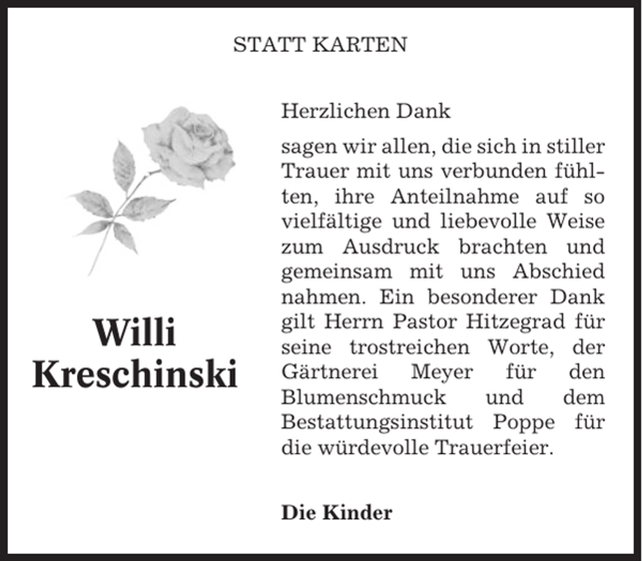 <p>STATT KARTEN<br />Herzlichen Dank</p><p>Willi<br />Kreschinski</p><p>sagen wir allen, die sich in stiller<br />Trauer mit uns verbunden fühlten, ihre Anteilnahme auf so<br />vielfältige und liebevolle Weise<br />zum Ausdruck brachten und<br />gemeinsam mit uns Abschied<br />nahmen. Ein besonderer Dank<br />gilt Herrn Pastor Hitzegrad für<br />seine trostreichen Worte, der<br />Gärtnerei<br />Meyer<br />für<br />den<br />Blumenschmuck<br />und<br />dem<br />Bestattungsinstitut Poppe für<br />die würdevolle Trauerfeier.<br />Die Kinder</p>