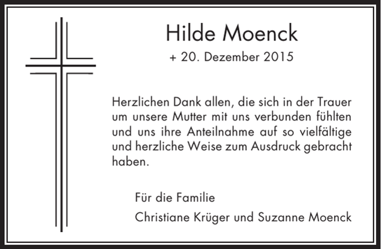 <p>Hilde Moenck<br />+ 20. Dezember 2015<br />Herzlichen Dank allen, die sich in der Trauer<br />um unsere Mutter mit uns verbunden fühlten<br />und uns ihre Anteilnahme auf so vielfältige<br />und herzliche Weise zum Ausdruck gebracht<br />haben.<br />Für die Familie<br />Christiane Krüger und Suzanne Moenck</p>