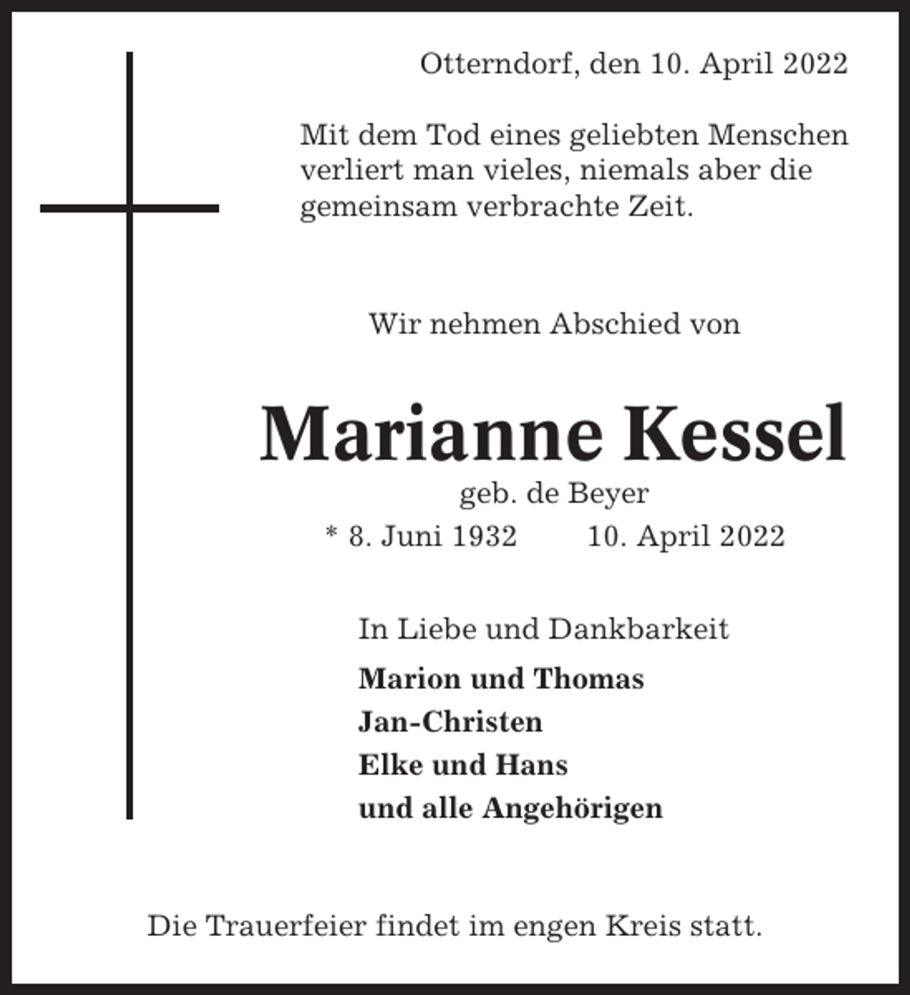 <p>Otterndorf, den 10. April 2022<br />Mit dem Tod eines geliebten Menschen<br />verliert man vieles, niemals aber die<br />gemeinsam verbrachte Zeit.</p><p>Wir nehmen Abschied von</p><p>Marianne Kessel<br />geb. de Beyer<br />* 8. Juni 1932<br />10. April 2022<br />In Liebe und Dankbarkeit<br />Marion und Thomas<br />Jan-Christen<br />Elke und Hans<br />und alle Angehörigen</p><p>Die Trauerfeier findet im engen Kreis statt.</p>