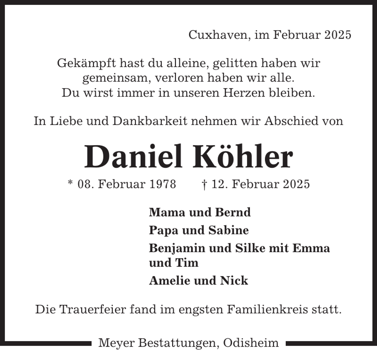<p>Cuxhaven, im Februar 2025<br />Gekämpft hast du alleine, gelitten haben wir<br />gemeinsam, verloren haben wir alle.<br />Du wirst immer in unseren Herzen bleiben.<br />In Liebe und Dankbarkeit nehmen wir Abschied von</p><p>Daniel Köhler<br />* 08. Februar 1978</p><p>† 12. Februar 2025</p><p>Mama und Bernd<br />Papa und Sabine<br />Benjamin und Silke mit Emma<br />und Tim<br />Amelie und Nick<br />Die Trauerfeier fand im engsten Familienkreis statt.<br />Meyer Bestattungen, Odisheim</p>