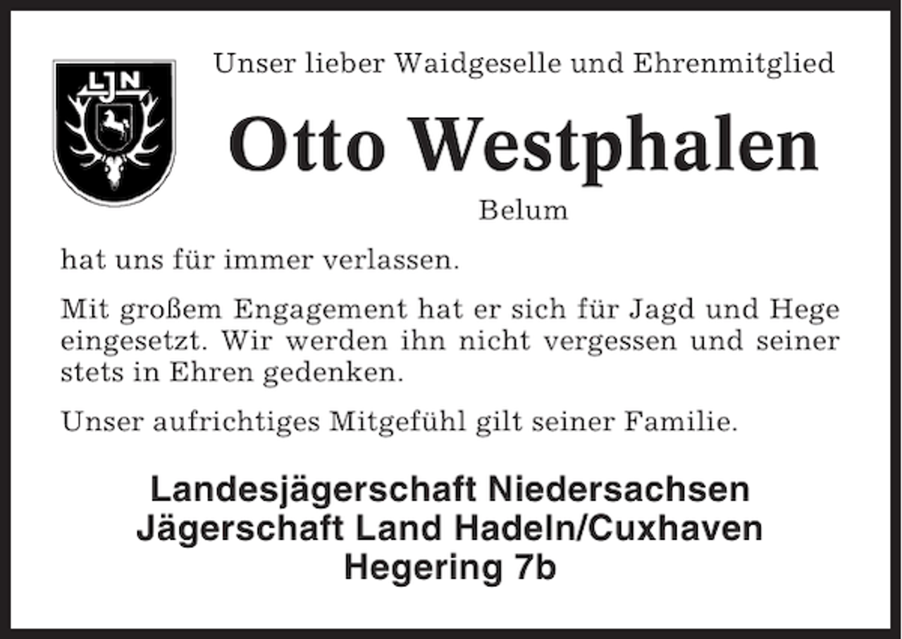 <p>Unser lieber Waidgeselle und Ehrenmitglied</p><p>Otto Westphalen<br />Belum<br />hat uns für immer verlassen.<br />Mit großem Engagement hat er sich für Jagd und Hege<br />eingesetzt. Wir werden ihn nicht vergessen und seiner<br />stets in Ehren gedenken.<br />Unser aufrichtiges Mitgefühl gilt seiner Familie.</p><p>Landesjägerschaft Niedersachsen<br />Jägerschaft Land Hadeln/Cuxhaven<br />Hegering 7b</p>
