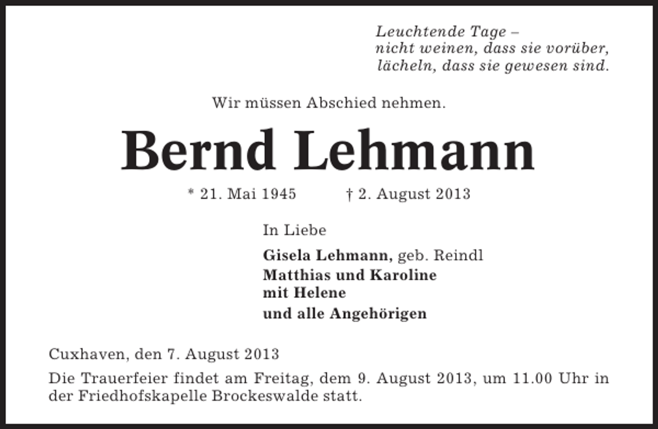 <p>Leuchtende Tage –<br />nicht weinen, dass sie vorüber,<br />lächeln, dass sie gewesen sind.<br />Wir müssen Abschied nehmen.</p><p>Bernd Lehmann<br />* 21. Mai 1945</p><p>† 2. August 2013</p><p>In Liebe<br />Gisela Lehmann, geb. Reindl<br />Matthias und Karoline<br />mit Helene<br />und alle Angehörigen<br />Cuxhaven, den 7. August 2013<br />Die Trauerfeier findet am Freitag, dem 9. August 2013, um 11.00 Uhr in<br />der Friedhofskapelle Brockeswalde statt.</p>
