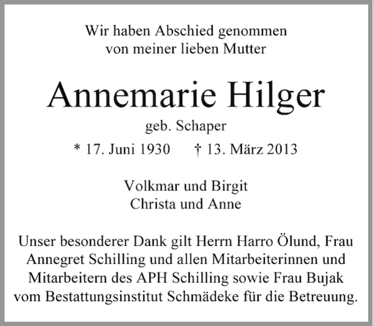<p>Wir haben Abschied genommen<br />von meiner lieben Mutter</p><p>Annemarie Hilger<br />geb. Schaper<br />* 17. Juni 1930</p><p>† 13. März 2013</p><p>Volkmar und Birgit<br />Christa und Anne<br />Unser besonderer Dank gilt Herrn Harro Ölund, Frau<br />Annegret Schilling und allen Mitarbeiterinnen und<br />Mitarbeitern des APH Schilling sowie Frau Bujak<br />vom Bestattungsinstitut Schmädeke für die Betreuung.</p>