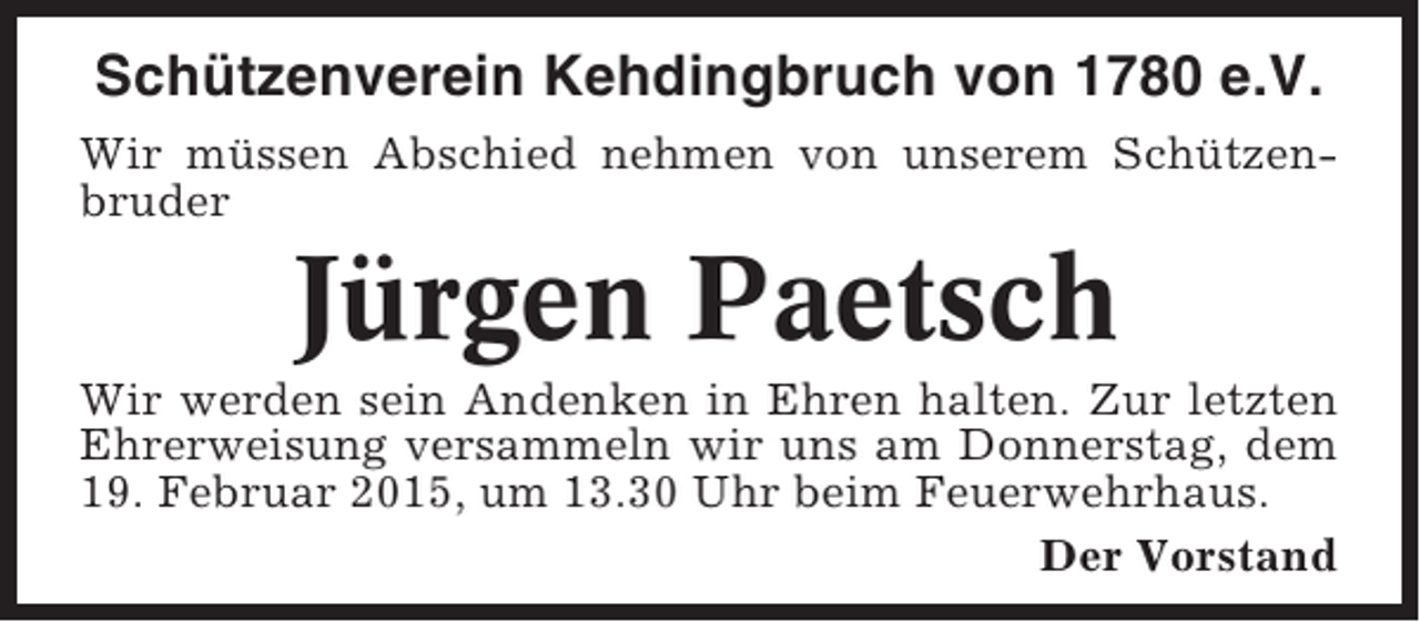 <p>Schützenverein Kehdingbruch von 1780 e.V.<br />Wir müssen Abschied nehmen von unserem Schützenbruder</p><p>Jürgen Paetsch<br />Wir werden sein Andenken in Ehren halten. Zur letzten<br />Ehrerweisung versammeln wir uns am Donnerstag, dem<br />19. Februar 2015, um 13.30 Uhr beim Feuerwehrhaus.<br />Der Vorstand</p>