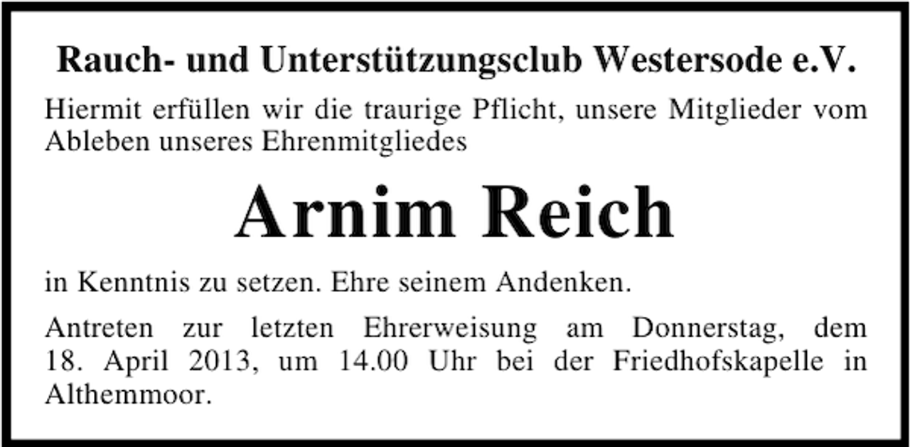 <p>Rauch- und Unterstützungsclub Westersode e.V.<br />Hiermit erfüllen wir die traurige Pflicht, unsere Mitglieder vom<br />Ableben unseres Ehrenmitgliedes</p><p>Arnim Reich<br />in Kenntnis zu setzen. Ehre seinem Andenken.<br />Antreten zur letzten Ehrerweisung am Donnerstag, dem<br />18. April 2013, um 14.00 Uhr bei der Friedhofskapelle in<br />Althemmoor.</p>