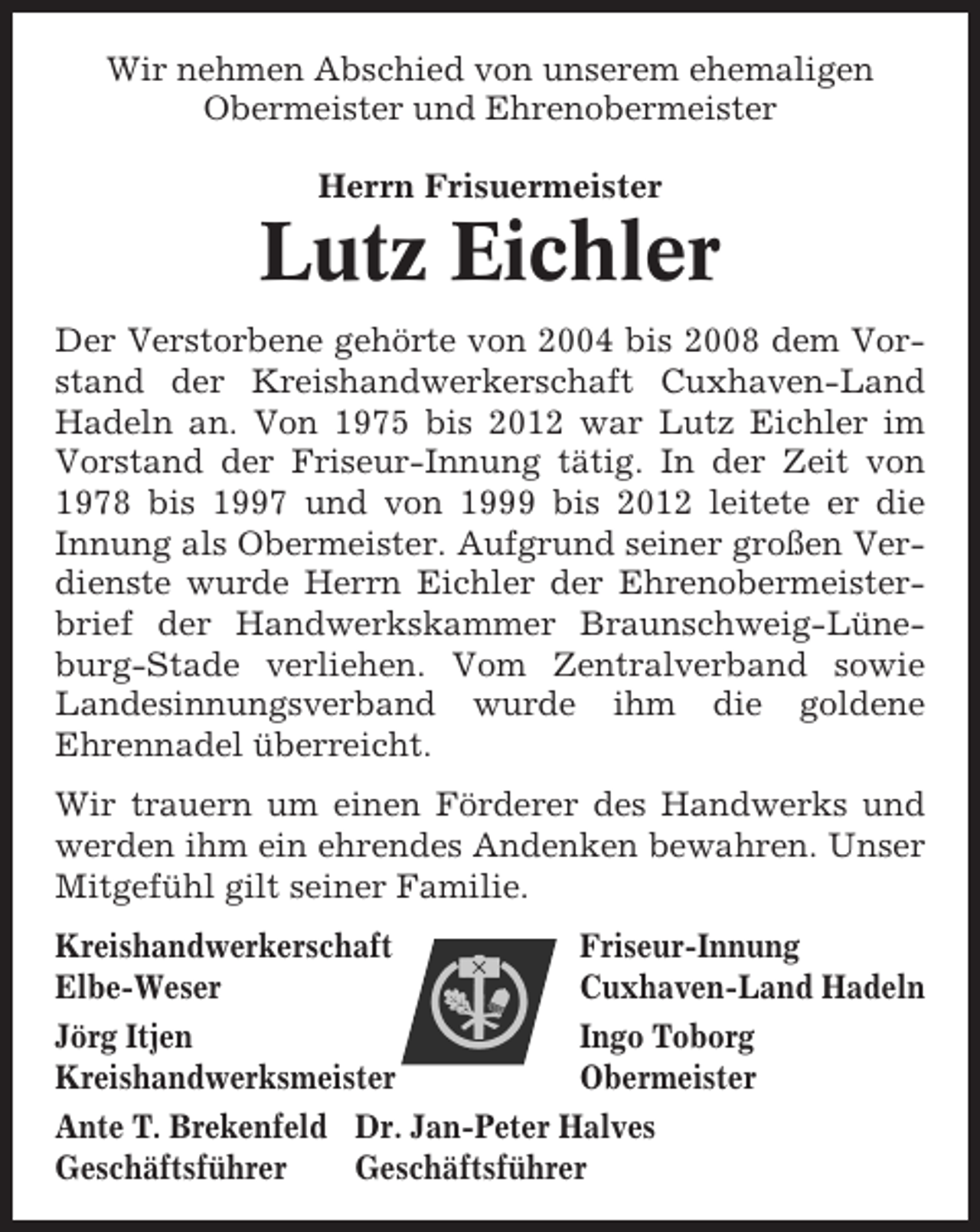 <p>Wir nehmen Abschied von unserem ehemaligen<br />Obermeister und Ehrenobermeister<br />Herrn Frisuermeister</p><p>Lutz Eichler<br />Der Verstorbene gehörte von 2004 bis 2008 dem Vorstand der Kreishandwerkerschaft Cuxhaven-Land<br />Hadeln an. Von 1975 bis 2012 war Lutz Eichler im<br />Vorstand der Friseur-Innung tätig. In der Zeit von<br />1978 bis 1997 und von 1999 bis 2012 leitete er die<br />Innung als Obermeister. Aufgrund seiner großen Verdienste wurde Herrn Eichler der Ehrenobermeisterbrief der Handwerkskammer Braunschweig-Lüneburg-Stade verliehen. Vom Zentralverband sowie<br />Landesinnungsverband wurde ihm die goldene<br />Ehrennadel überreicht.<br />Wir trauern um einen Förderer des Handwerks und<br />werden ihm ein ehrendes Andenken bewahren. Unser<br />Mitgefühl gilt seiner Familie.<br />Kreishandwerkerschaft<br />Friseur-Innung<br />Elbe-Weser<br />Cuxhaven-Land Hadeln<br />Jörg Itjen<br />Ingo Toborg<br />Kreishandwerksmeister<br />Obermeister<br />Ante T. Brekenfeld Dr. Jan-Peter Halves<br />Geschäftsführer<br />Geschäftsführer</p>