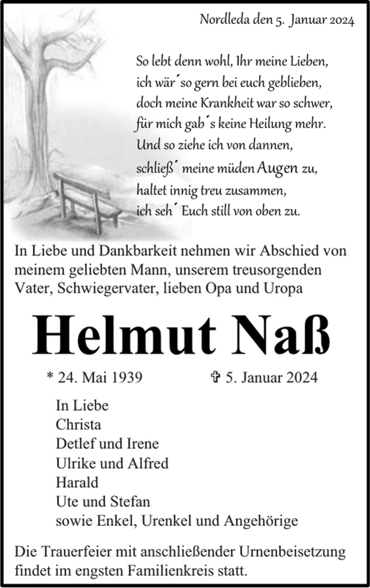 <p>Nordleda den 5. Januar 2024<br />So lebt denn wohl, Ihr meine Lieben,<br />ich wär´so gern bei euch geblieben,<br />doch meine Krankheit war so schwer,<br />für mich gab´s keine Heilung mehr.<br />Und so ziehe ich von dannen,<br />schließ´ meine müden Augen zu,<br />haltet innig treu zusammen,<br />ich seh´ Euch still von oben zu.<br />In Liebe und Dankbarkeit nehmen wir Abschied von<br />meinem geliebten Mann, unserem treusorgenden<br />Vater, Schwiegervater, lieben Opa und Uropa</p><p>Helmut Naß<br />* 24. Mai 1939</p><p> 5. Januar 2024</p><p>In Liebe<br />Christa<br />Detlef und Irene<br />Ulrike und Alfred<br />Harald<br />Ute und Stefan<br />sowie Enkel, Urenkel und Angehörige<br />Die Trauerfeier mit anschließender Urnenbeisetzung<br />findet im engsten Familienkreis statt.</p>