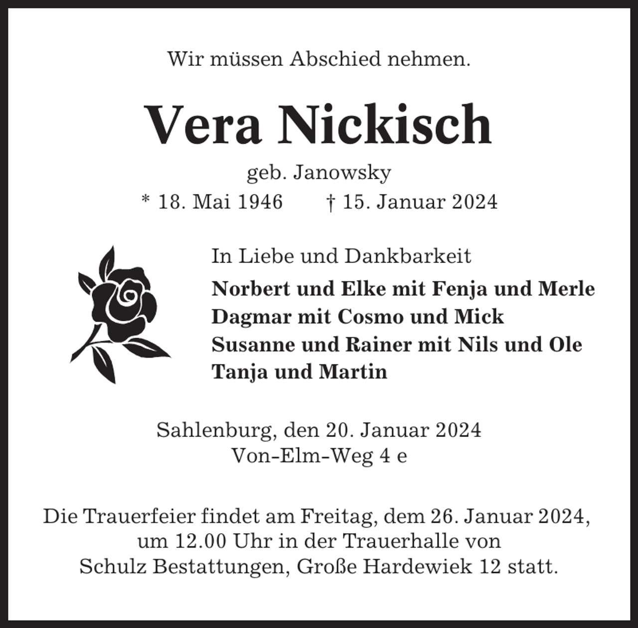 <p>Wir müssen Abschied nehmen.</p><p>Vera Nickisch<br />geb. Janowsky<br />* 18. Mai 1946<br />† 15. Januar 2024<br />In Liebe und Dankbarkeit<br />Norbert und Elke mit Fenja und Merle<br />Dagmar mit Cosmo und Mick<br />Susanne und Rainer mit Nils und Ole<br />Tanja und Martin<br />Sahlenburg, den 20. Januar 2024<br />Von-Elm-Weg 4 e<br />Die Trauerfeier findet am Freitag, dem 26. Januar 2024,<br />um 12.00 Uhr in der Trauerhalle von<br />Schulz Bestattungen, Große Hardewiek 12 statt.</p>