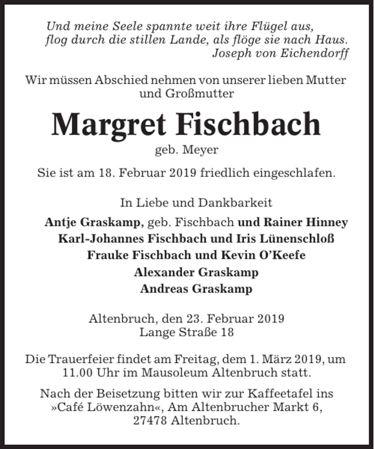 <p>Und meine Seele spannte weit ihre Flügel aus,<br />flog durch die stillen Lande, als flöge sie nach Haus.<br />Joseph von Eichendorff<br />Wir müssen Abschied nehmen von unserer lieben Mutter<br />und Großmutter</p><p>Margret Fischbach<br />geb. Meyer<br />Sie ist am 18. Februar 2019 friedlich eingeschlafen.<br />In Liebe und Dankbarkeit<br />Antje Graskamp, geb. Fischbach und Rainer Hinney<br />Karl-Johannes Fischbach und Iris Lünenschloß<br />Frauke Fischbach und Kevin O’Keefe<br />Alexander Graskamp<br />Andreas Graskamp<br />Altenbruch, den 23. Februar 2019<br />Lange Straße 18<br />Die Trauerfeier findet am Freitag, dem 1. März 2019, um<br />11.00 Uhr im Mausoleum Altenbruch statt.<br />Nach der Beisetzung bitten wir zur Kaffeetafel ins<br />»Café Löwenzahn«, Am Altenbrucher Markt 6,<br />27478 Altenbruch.</p>