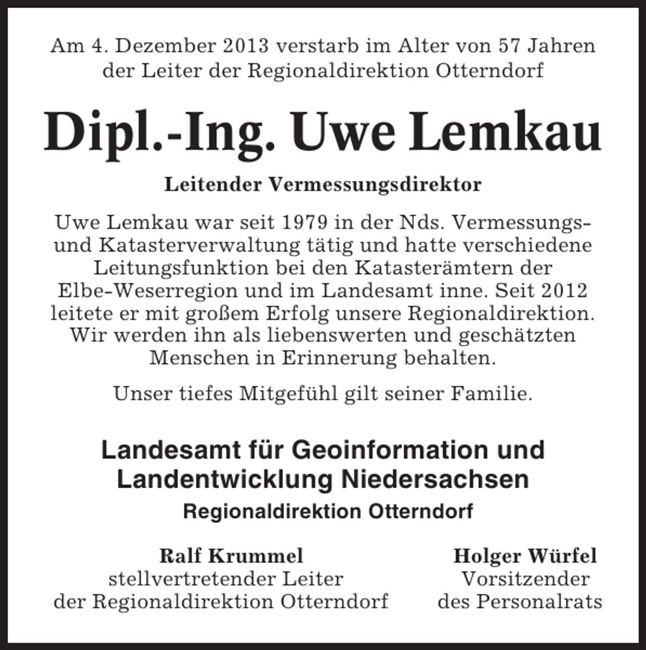 <p>Am 4. Dezember 2013 verstarb im Alter von 57 Jahren<br />der Leiter der Regionaldirektion Otterndorf</p><p>Dipl.-Ing. Uwe Lemkau<br />Leitender Vermessungsdirektor<br />Uwe Lemkau war seit 1979 in der Nds. Vermessungsund Katasterverwaltung tätig und hatte verschiedene<br />Leitungsfunktion bei den Katasterämtern der<br />Elbe-Weserregion und im Landesamt inne. Seit 2012<br />leitete er mit großem Erfolg unsere Regionaldirektion.<br />Wir werden ihn als liebenswerten und geschätzten<br />Menschen in Erinnerung behalten.<br />Unser tiefes Mitgefühl gilt seiner Familie.</p><p>Landesamt für Geoinformation und<br />Landentwicklung Niedersachsen<br />Regionaldirektion Otterndorf<br />Ralf Krummel<br />stellvertretender Leiter<br />der Regionaldirektion Otterndorf</p><p>Holger Würfel<br />Vorsitzender<br />des Personalrats</p>