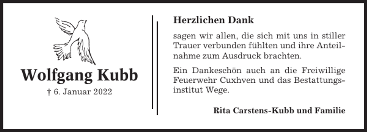 <p>Herzlichen Dank<br />sagen wir allen, die sich mit uns in stiller<br />Trauer verbunden fühlten und ihre Anteilnahme zum Ausdruck brachten.</p><p>Wolfgang Kubb<br />† 6. Januar 2022</p><p>Ein Dankeschön auch an die Freiwillige<br />Feuerwehr Cuxhven und das Bestattungsinstitut Wege.<br />Rita Carstens-Kubb und Familie</p>