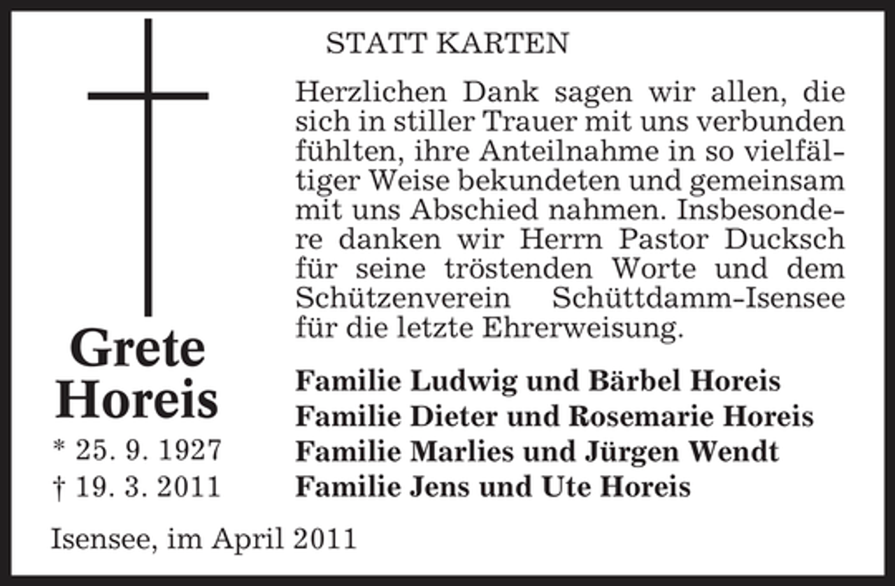 <p>STATT KARTEN Herzlichen Dank sagen wir allen, die sich in stiller Trauer mit uns verbunden fühlten, ihre Anteilnahme in so vielfältiger Weise bekundeten und gemeinsam mit uns Abschied nahmen. Insbesondere danken wir Herrn Pastor Ducksch für seine tröstenden Worte und dem Schützenverein Schüttdamm-Isensee für die letzte Ehrerweisung. Familie Ludwig und Bärbel Horeis Familie Dieter und Rosemarie Horeis Familie Marlies und Jürgen Wendt Familie Jens und Ute Horeis</p><p>Grete Horeis<br />* 25. 9. 1927 † 19. 3. 2011</p><p>Isensee, im April 2011</p>