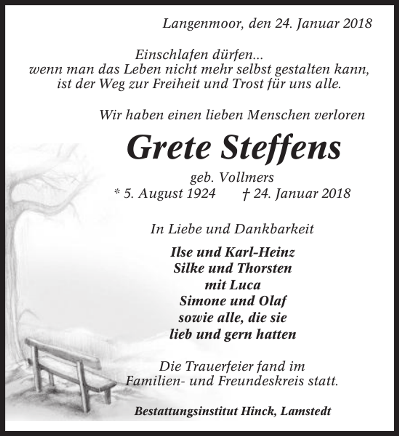 <p>Langenmoor, den 24. Januar 2018<br />Einschlafen dürfen...<br />wenn man das Leben nicht mehr selbst gestalten kann,<br />ist der Weg zur Freiheit und Trost für uns alle.<br />Wir haben einen lieben Menschen verloren</p><p>Grete Steffens<br />geb. Vollmers<br />* 5. August 1924<br />† 24. Januar 2018<br />In Liebe und Dankbarkeit<br />Ilse und Karl-Heinz<br />Silke und Thorsten<br />mit Luca<br />Simone und Olaf<br />sowie alle, die sie<br />lieb und gern hatten<br />Die Trauerfeier fand im<br />Familien- und Freundeskreis statt.<br />Bestattungsinstitut Hinck, Lamstedt</p>