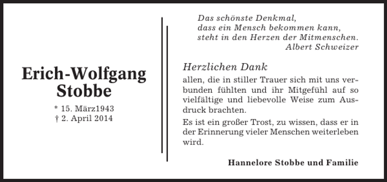 <p>Das schönste Denkmal,<br />dass ein Mensch bekommen kann,<br />steht in den Herzen der Mitmenschen.<br />Albert Schweizer</p><p>Erich-Wolfgang<br />Stobbe<br />* 15. März1943<br />† 2. April 2014</p><p>Herzlichen Dank<br />allen, die in stiller Trauer sich mit uns verbunden fühlten und ihr Mitgefühl auf so<br />vielfältige und liebevolle Weise zum Ausdruck brachten.<br />Es ist ein großer Trost, zu wissen, dass er in<br />der Erinnerung vieler Menschen weiterleben<br />wird.</p><p>Hannelore Stobbe und Familie</p>