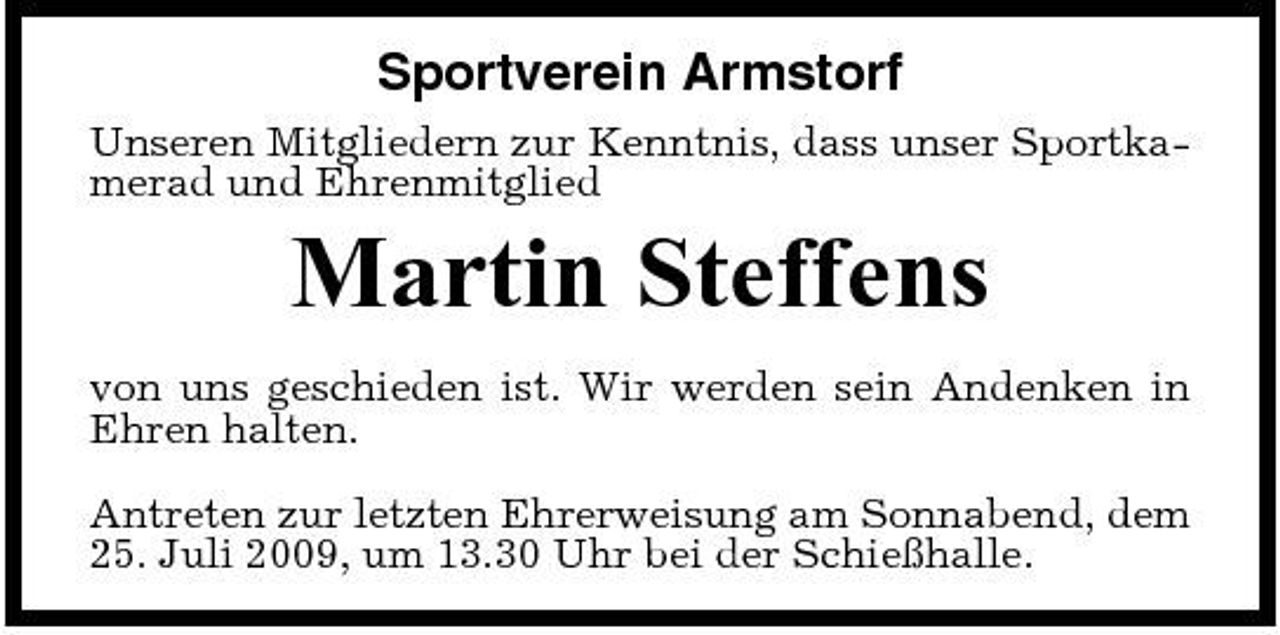 <p>Sportverein Armstorf<br />Unseren Mitgliedern zur Kenntnis, dass unser Sportkamerad und Ehrenmitglied</p><p>Martin Steffens<br />von uns geschieden ist. Wir werden sein Andenken in Ehren halten. Antreten zur letzten Ehrerweisung am Sonnabend, dem 25. Juli 2009, um 13.30 Uhr bei der Schießhalle.</p>