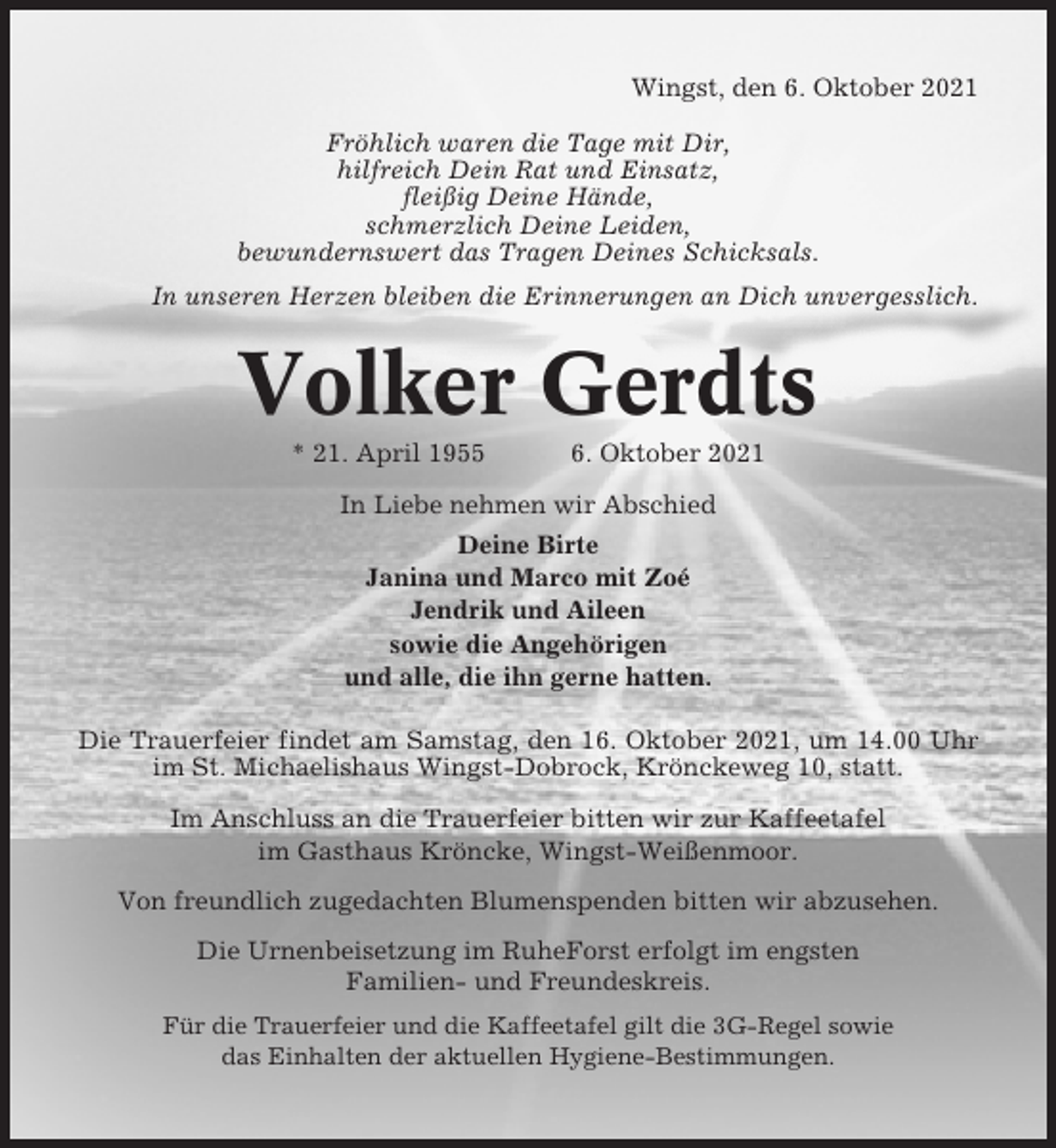 <p>Wingst, den 6. Oktober 2021<br />Fröhlich waren die Tage mit Dir,<br />hilfreich Dein Rat und Einsatz,<br />fleißig Deine Hände,<br />schmerzlich Deine Leiden,<br />bewundernswert das Tragen Deines Schicksals.<br />In unseren Herzen bleiben die Erinnerungen an Dich unvergesslich.</p><p>Volker Gerdts<br />* 21. April 1955</p><p>6. Oktober 2021</p><p>In Liebe nehmen wir Abschied<br />Deine Birte<br />Janina und Marco mit Zoé<br />Jendrik und Aileen<br />sowie die Angehörigen<br />und alle, die ihn gerne hatten.<br />Die Trauerfeier findet am Samstag, den 16. Oktober 2021, um 14.00 Uhr<br />im St. Michaelishaus Wingst-Dobrock, Krönckeweg 10, statt.<br />Im Anschluss an die Trauerfeier bitten wir zur Kaffeetafel<br />im Gasthaus Kröncke, Wingst-Weißenmoor.<br />Von freundlich zugedachten Blumenspenden bitten wir abzusehen.<br />Die Urnenbeisetzung im RuheForst erfolgt im engsten<br />Familien- und Freundeskreis.<br />Für die Trauerfeier und die Kaffeetafel gilt die 3G-Regel sowie<br />das Einhalten der aktuellen Hygiene-Bestimmungen.</p>