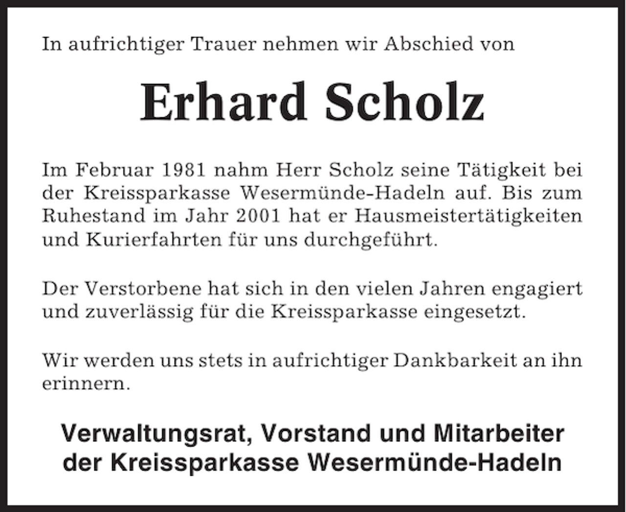 <p>In aufrichtiger Trauer nehmen wir Abschied von</p><p>Erhard Scholz<br />Im Februar 1981 nahm Herr Scholz seine Tätigkeit bei<br />der Kreissparkasse Wesermünde-Hadeln auf. Bis zum<br />Ruhestand im Jahr 2001 hat er Hausmeistertätigkeiten<br />und Kurierfahrten für uns durchgeführt.<br />Der Verstorbene hat sich in den vielen Jahren engagiert<br />und zuverlässig für die Kreissparkasse eingesetzt.<br />Wir werden uns stets in aufrichtiger Dankbarkeit an ihn<br />erinnern.</p><p>Verwaltungsrat, Vorstand und Mitarbeiter<br />der Kreissparkasse Wesermünde-Hadeln</p>