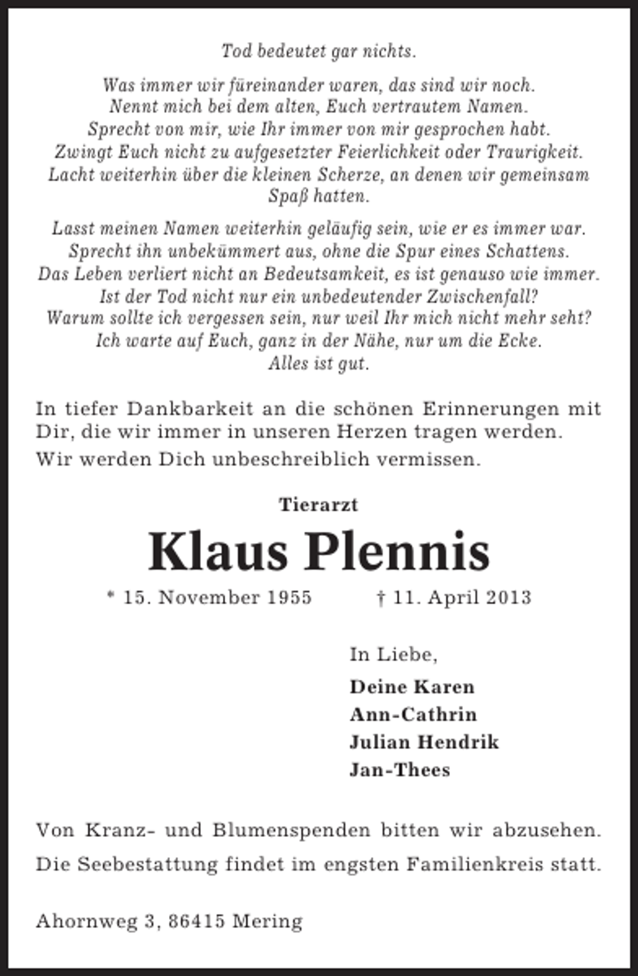 <p>Tod bedeutet gar nichts.<br />Was immer wir füreinander waren, das sind wir noch.<br />Nennt mich bei dem alten, Euch vertrautem Namen.<br />Sprecht von mir, wie Ihr immer von mir gesprochen habt.<br />Zwingt Euch nicht zu aufgesetzter Feierlichkeit oder Traurigkeit.<br />Lacht weiterhin über die kleinen Scherze, an denen wir gemeinsam<br />Spaß hatten.<br />Lasst meinen Namen weiterhin geläufig sein, wie er es immer war.<br />Sprecht ihn unbekümmert aus, ohne die Spur eines Schattens.<br />Das Leben verliert nicht an Bedeutsamkeit, es ist genauso wie immer.<br />Ist der Tod nicht nur ein unbedeutender Zwischenfall?<br />Warum sollte ich vergessen sein, nur weil Ihr mich nicht mehr seht?<br />Ich warte auf Euch, ganz in der Nähe, nur um die Ecke.<br />Alles ist gut.<br />In tiefer Dankbarkeit an die schönen Erinnerungen mit<br />Dir, die wir immer in unseren Herzen tragen werden.<br />Wir werden Dich unbeschreiblich vermissen.<br />Tierarzt</p><p>Klaus Plennis<br />* 15. November 1955</p><p>† 11. April 2013<br />In Liebe,<br />Deine Karen<br />Ann-Cathrin<br />Julian Hendrik<br />Jan-Thees</p><p>Von Kranz- und Blumenspenden bitten wir abzusehen.<br />Die Seebestattung findet im engsten Familienkreis statt.<br />Ahornweg 3, 86415 Mering</p>
