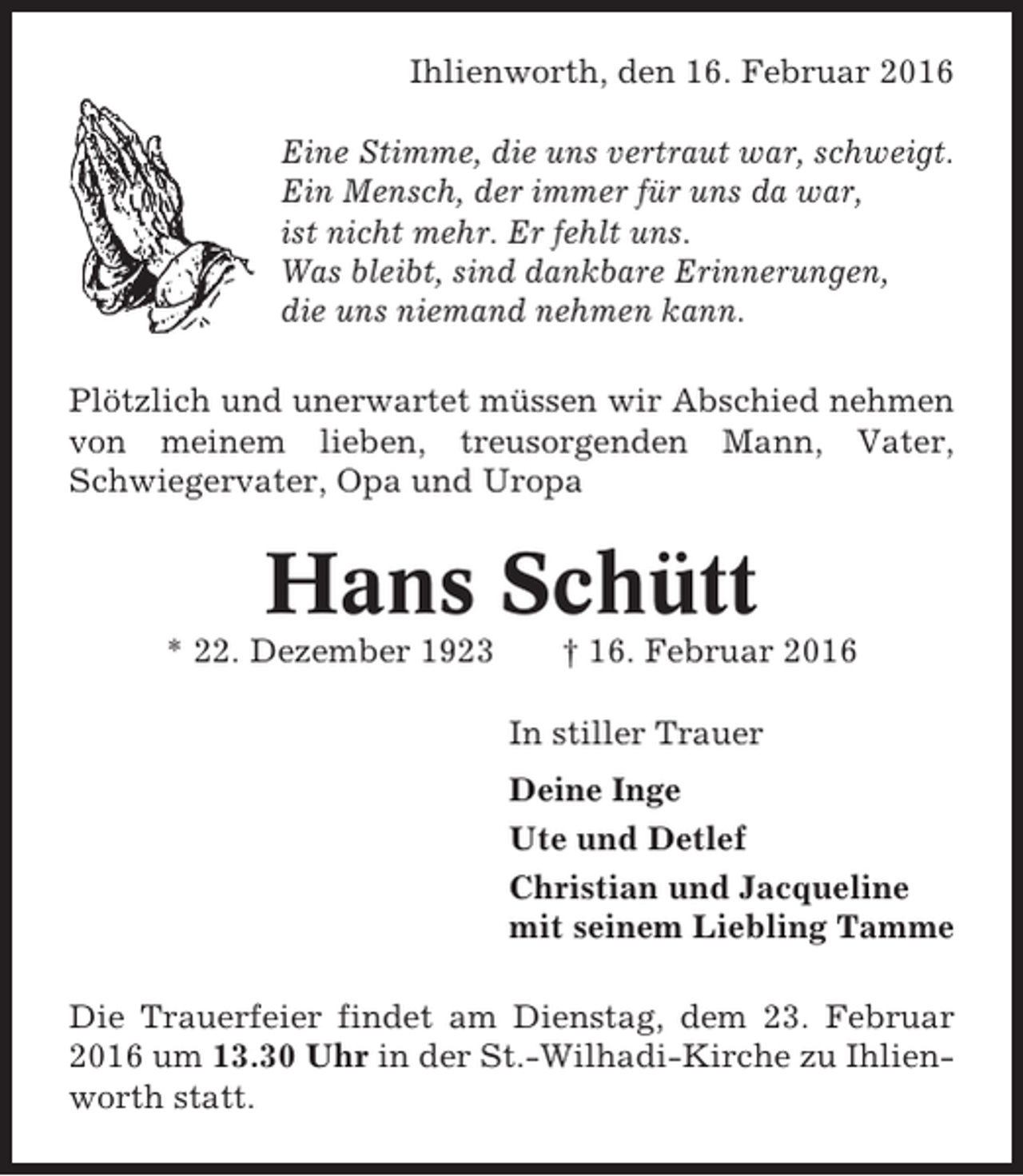 <p>Ihlienworth, den 16. Februar 2016<br />Eine Stimme, die uns vertraut war, schweigt.<br />Ein Mensch, der immer für uns da war,<br />ist nicht mehr. Er fehlt uns.<br />Was bleibt, sind dankbare Erinnerungen,<br />die uns niemand nehmen kann.<br />Plötzlich und unerwartet müssen wir Abschied nehmen<br />von meinem lieben, treusorgenden Mann, Vater,<br />Schwiegervater, Opa und Uropa</p><p>Hans Schütt<br />* 22. Dezember 1923</p><p>† 16. Februar 2016<br />In stiller Trauer<br />Deine Inge<br />Ute und Detlef<br />Christian und Jacqueline<br />mit seinem Liebling Tamme</p><p>Die Trauerfeier findet am Dienstag, dem 23. Februar<br />2016 um 13.30 Uhr in der St.-Wilhadi-Kirche zu Ihlienworth statt.</p>