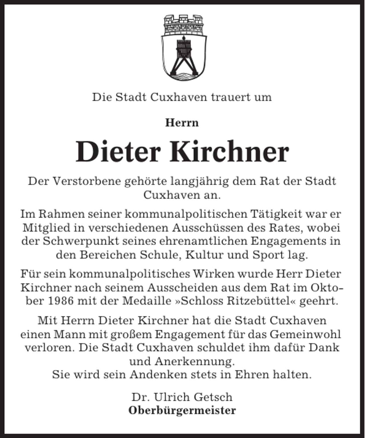 <p>Die Stadt Cuxhaven trauert um<br />Herrn</p><p>Dieter Kirchner<br />Der Verstorbene gehörte langjährig dem Rat der Stadt<br />Cuxhaven an.<br />Im Rahmen seiner kommunalpolitischen Tätigkeit war er<br />Mitglied in verschiedenen Ausschüssen des Rates, wobei<br />der Schwerpunkt seines ehrenamtlichen Engagements in<br />den Bereichen Schule, Kultur und Sport lag.<br />Für sein kommunalpolitisches Wirken wurde Herr Dieter<br />Kirchner nach seinem Ausscheiden aus dem Rat im Oktober 1986 mit der Medaille »Schloss Ritzebüttel« geehrt.<br />Mit Herrn Dieter Kirchner hat die Stadt Cuxhaven<br />einen Mann mit großem Engagement für das Gemeinwohl<br />verloren. Die Stadt Cuxhaven schuldet ihm dafür Dank<br />und Anerkennung.<br />Sie wird sein Andenken stets in Ehren halten.<br />Dr. Ulrich Getsch<br />Oberbürgermeister</p>
