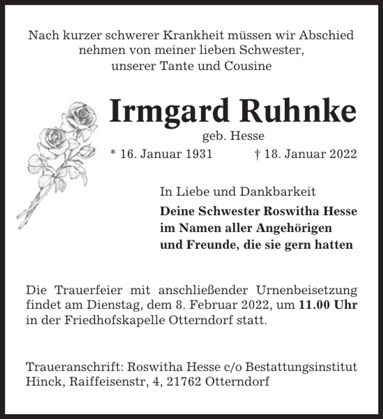 <p>Nach kurzer schwerer Krankheit müssen wir Abschied<br />nehmen von meiner lieben Schwester,<br />unserer Tante und Cousine</p><p>Irmgard Ruhnke<br />geb. Hesse<br />* 16. Januar 1931<br />† 18. Januar 2022<br />In Liebe und Dankbarkeit<br />Deine Schwester Roswitha Hesse<br />im Namen aller Angehörigen<br />und Freunde, die sie gern hatten</p><p>Die Trauerfeier mit anschließender Urnenbeisetzung<br />findet am Dienstag, dem 8. Februar 2022, um 11.00 Uhr<br />in der Friedhofskapelle Otterndorf statt.</p><p>Traueranschrift: Roswitha Hesse c/o Bestattungsinstitut<br />Hinck, Raiffeisenstr, 4, 21762 Otterndorf</p>