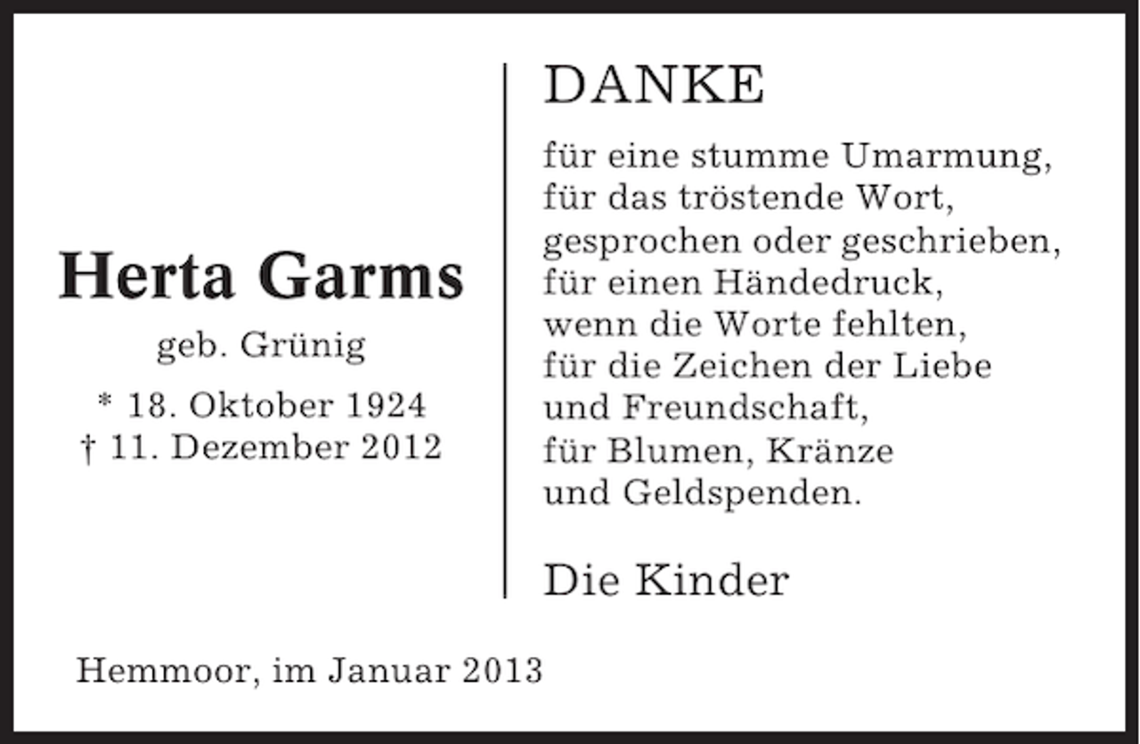 <p>DANKE</p><p>Herta Garms<br />geb. Grünig<br />* 18. Oktober 1924<br />† 11. Dezember 2012</p><p>für eine stumme Umarmung,<br />für das tröstende Wort,<br />gesprochen oder geschrieben,<br />für einen Händedruck,<br />wenn die Worte fehlten,<br />für die Zeichen der Liebe<br />und Freundschaft,<br />für Blumen, Kränze<br />und Geldspenden.</p><p>Die Kinder<br />Hemmoor, im Januar 2013</p>