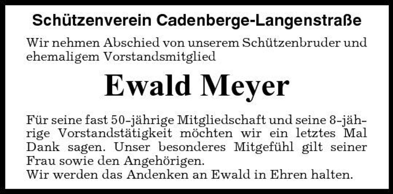 <p>Schützenverein Cadenberge-Langenstraße<br />Wir nehmen Abschied von unserem Schützenbruder und ehemaligem Vorstandsmitglied</p><p>Ewald Meyer<br />Für seine fast 50-jährige Mitgliedschaft und seine 8-jährige Vorstandstätigkeit möchten wir ein letztes Mal Dank sagen. Unser besonderes Mitgefühl gilt seiner Frau sowie den Angehörigen. Wir werden das Andenken an Ewald in Ehren halten.</p>