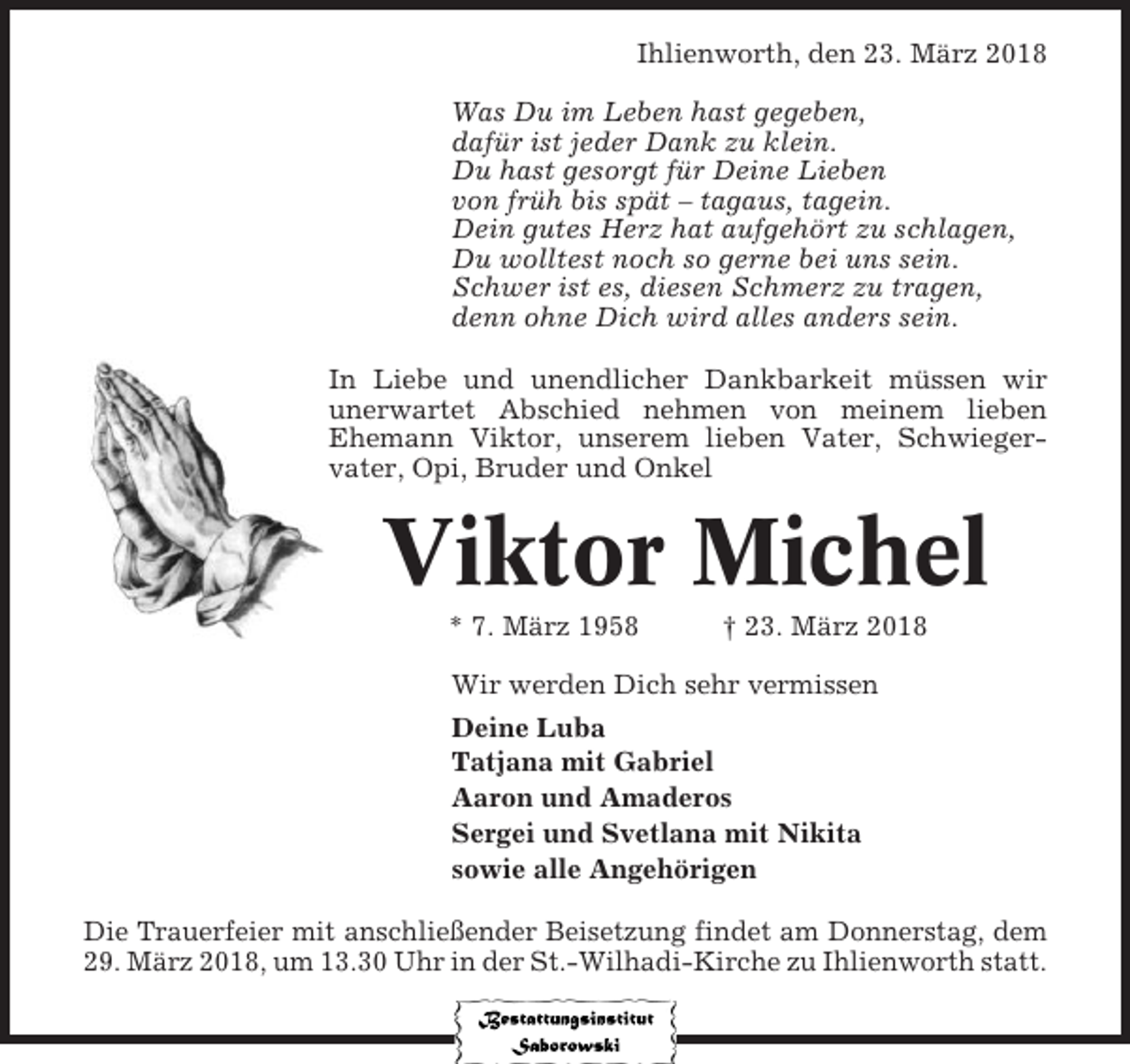 <p>Ihlienworth, den 23. März 2018<br />Was Du im Leben hast gegeben,<br />dafür ist jeder Dank zu klein.<br />Du hast gesorgt für Deine Lieben<br />von früh bis spät – tagaus, tagein.<br />Dein gutes Herz hat aufgehört zu schlagen,<br />Du wolltest noch so gerne bei uns sein.<br />Schwer ist es, diesen Schmerz zu tragen,<br />denn ohne Dich wird alles anders sein.<br />In Liebe und unendlicher Dankbarkeit müssen wir<br />unerwartet Abschied nehmen von meinem lieben<br />Ehemann Viktor, unserem lieben Vater, Schwiegervater, Opi, Bruder und Onkel</p><p>Viktor Michel<br />* 7. März 1958</p><p>† 23. März 2018</p><p>Wir werden Dich sehr vermissen<br />Deine Luba<br />Tatjana mit Gabriel<br />Aaron und Amaderos<br />Sergei und Svetlana mit Nikita<br />sowie alle Angehörigen<br />Die Trauerfeier mit anschließender Beisetzung findet am Donnerstag, dem<br />29. März 2018, um 13.30 Uhr in der St.-Wilhadi-Kirche zu Ihlienworth statt.</p>