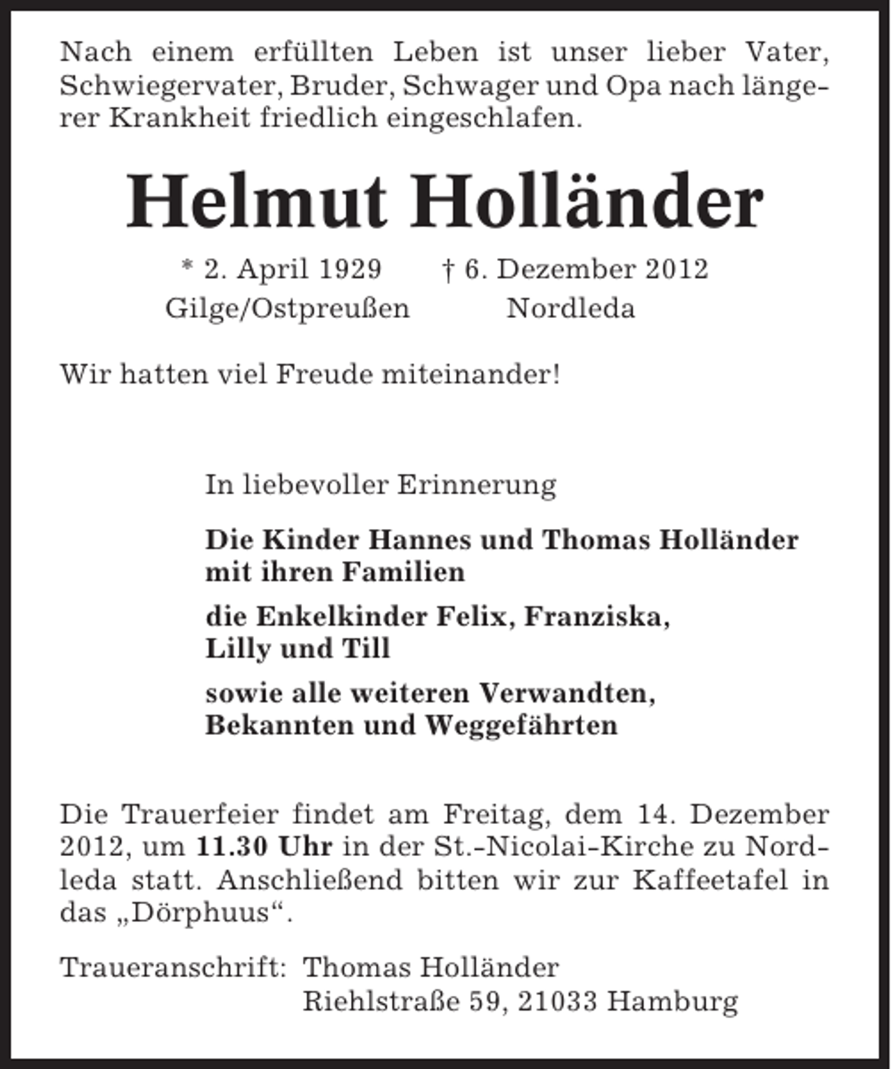 <p>Nach einem erfüllten Leben ist unser lieber Vater,<br />Schwiegervater, Bruder, Schwager und Opa nach längerer Krankheit friedlich eingeschlafen.</p><p>Helmut Holländer<br />* 2. April 1929<br />Gilge/Ostpreußen</p><p>† 6. Dezember 2012<br />Nordleda</p><p>Wir hatten viel Freude miteinander!</p><p>In liebevoller Erinnerung<br />Die Kinder Hannes und Thomas Holländer<br />mit ihren Familien<br />die Enkelkinder Felix, Franziska,<br />Lilly und Till<br />sowie alle weiteren Verwandten,<br />Bekannten und Weggefährten<br />Die Trauerfeier findet am Freitag, dem 14. Dezember<br />2012, um 11.30 Uhr in der St.-Nicolai-Kirche zu Nordleda statt. Anschließend bitten wir zur Kaffeetafel in<br />das „Dörphuus“.<br />Traueranschrift: Thomas Holländer<br />Riehlstraße 59, 21033 Hamburg</p>
