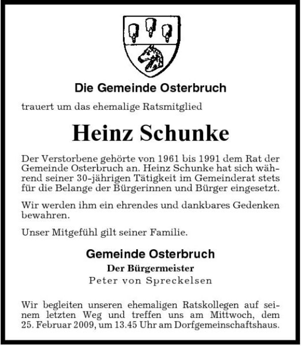 <p>Die Gemeinde Osterbruch<br />trauert um das ehemalige Ratsmitglied</p><p>Heinz Schunke<br />Der Verstorbene gehörte von 1961 bis 1991 dem Rat der Gemeinde Osterbruch an. Heinz Schunke hat sich während seiner 30-jährigen Tätigkeit im Gemeinderat stets für die Belange der Bürgerinnen und Bürger eingesetzt. Wir werden ihm ein ehrendes und dankbares Gedenken bewahren. Unser Mitgefühl gilt seiner Familie.</p><p>Gemeinde Osterbruch<br />Der Bürgermeister P e ter vo n Spre c ke l se n Wir begleiten unseren ehemaligen Ratskollegen auf seinem letzten Weg und treffen uns am Mittwoch, dem 25. Februar 2009, um 13.45 Uhr am Dorfgemeinschaftshaus.</p>