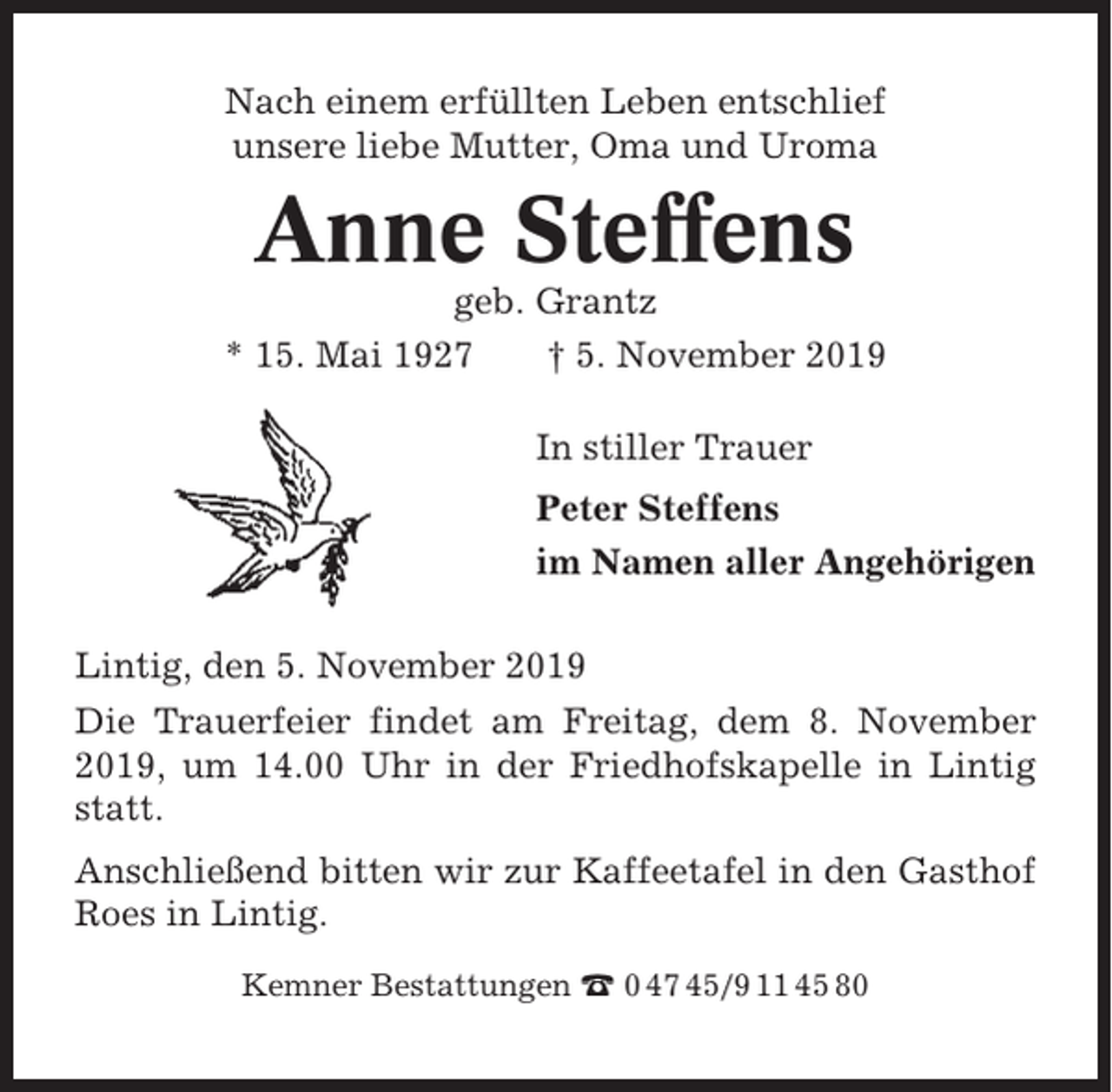 <p>Nach einem erfüllten Leben entschlief<br />unsere liebe Mutter, Oma und Uroma</p><p>Anne Steffens<br />geb. Grantz<br />* 15. Mai 1927<br />† 5. November 2019<br />In stiller Trauer<br />Peter Steffens<br />im Namen aller Angehörigen<br />Lintig, den 5. November 2019<br />Die Trauerfeier findet am Freitag, dem 8. November<br />2019, um 14.00 Uhr in der Friedhofskapelle in Lintig<br />statt.<br />Anschließend bitten wir zur Kaffeetafel in den Gasthof<br />Roes in Lintig.<br />Kemner Bestattungen ☎ 0 47 45/9 11 45 80</p>