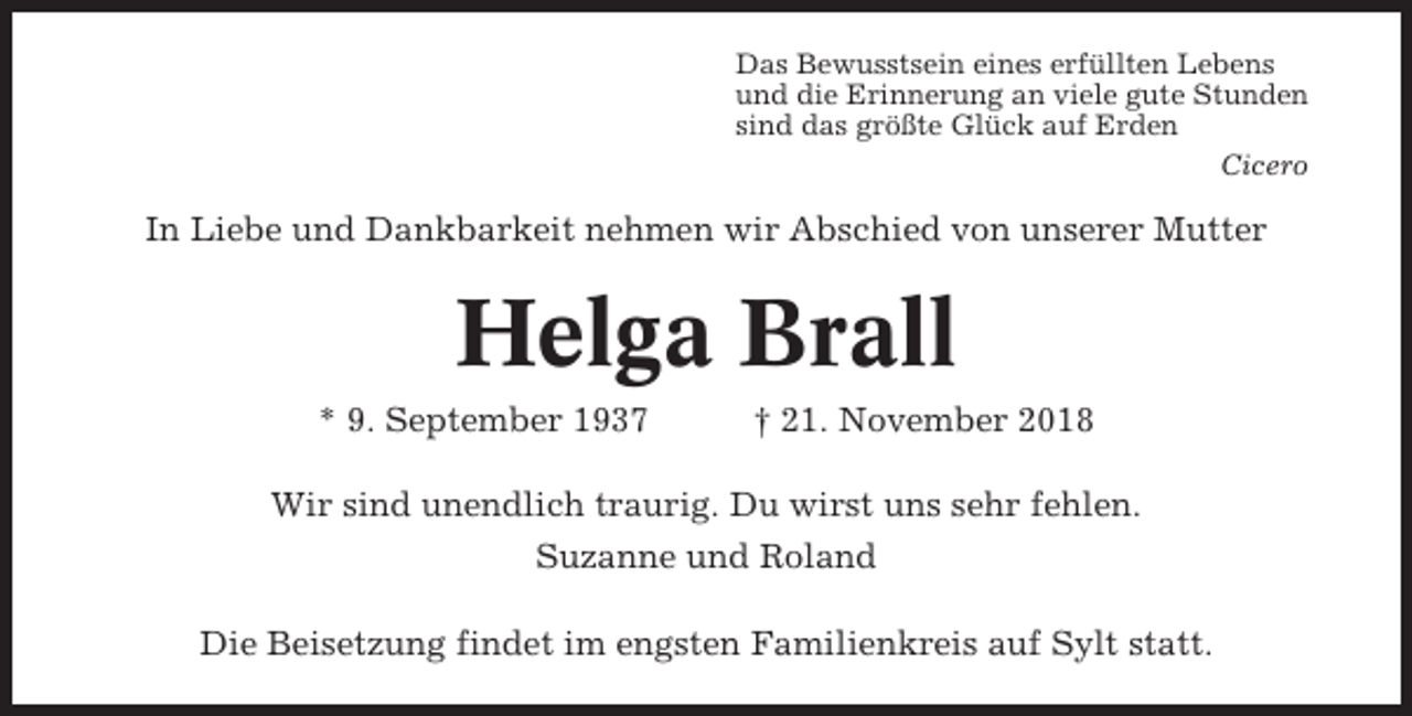 <p>Das Bewusstsein eines erfüllten Lebens<br />und die Erinnerung an viele gute Stunden<br />sind das größte Glück auf Erden<br />Cicero</p><p>In Liebe und Dankbarkeit nehmen wir Abschied von unserer Mutter</p><p>Helga Brall<br />* 9. September 1937</p><p>† 21. November 2018</p><p>Wir sind unendlich traurig. Du wirst uns sehr fehlen.<br />Suzanne und Roland<br />Die Beisetzung findet im engsten Familienkreis auf Sylt statt.</p>