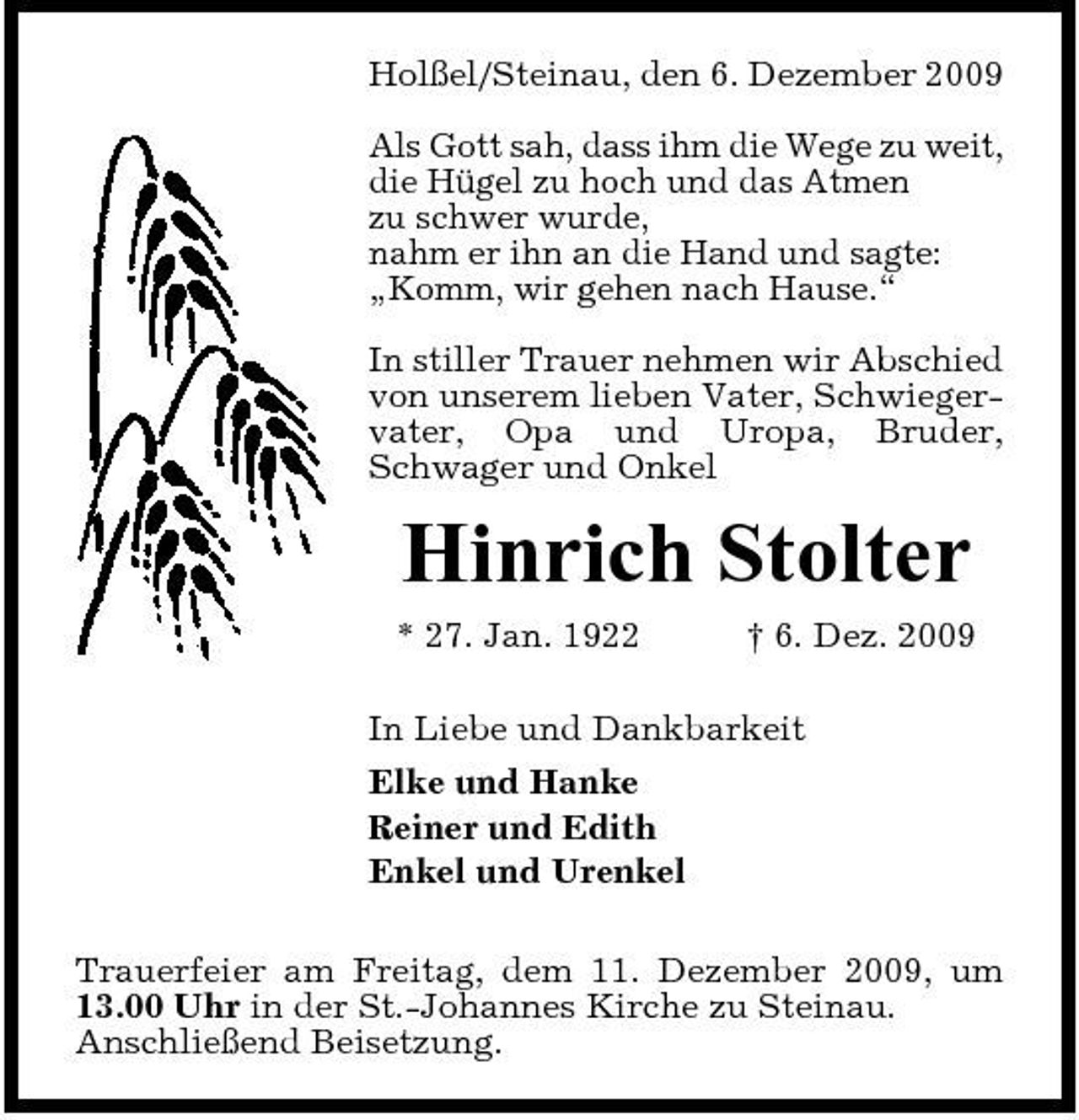 <p>Holßel/Steinau, den 6. Dezember 2009 Als Gott sah, dass ihm die Wege zu weit, die Hügel zu hoch und das Atmen zu schwer wurde, nahm er ihn an die Hand und sagte: „Komm, wir gehen nach Hause.“ In stiller Trauer nehmen wir Abschied von unserem lieben Vater, Schwiegervater, Opa und Uropa, Bruder, Schwager und Onkel</p>
<p>Hinrich Stolter<br />* 27. Jan. 1922 † 6. Dez. 2009 In Liebe und Dankbarkeit Elke und Hanke Reiner und Edith Enkel und Urenkel Trauerfeier am Freitag, dem 11. Dezember 2009, um 13.00 Uhr in der St.-Johannes Kirche zu Steinau. Anschließend Beisetzung.</p>