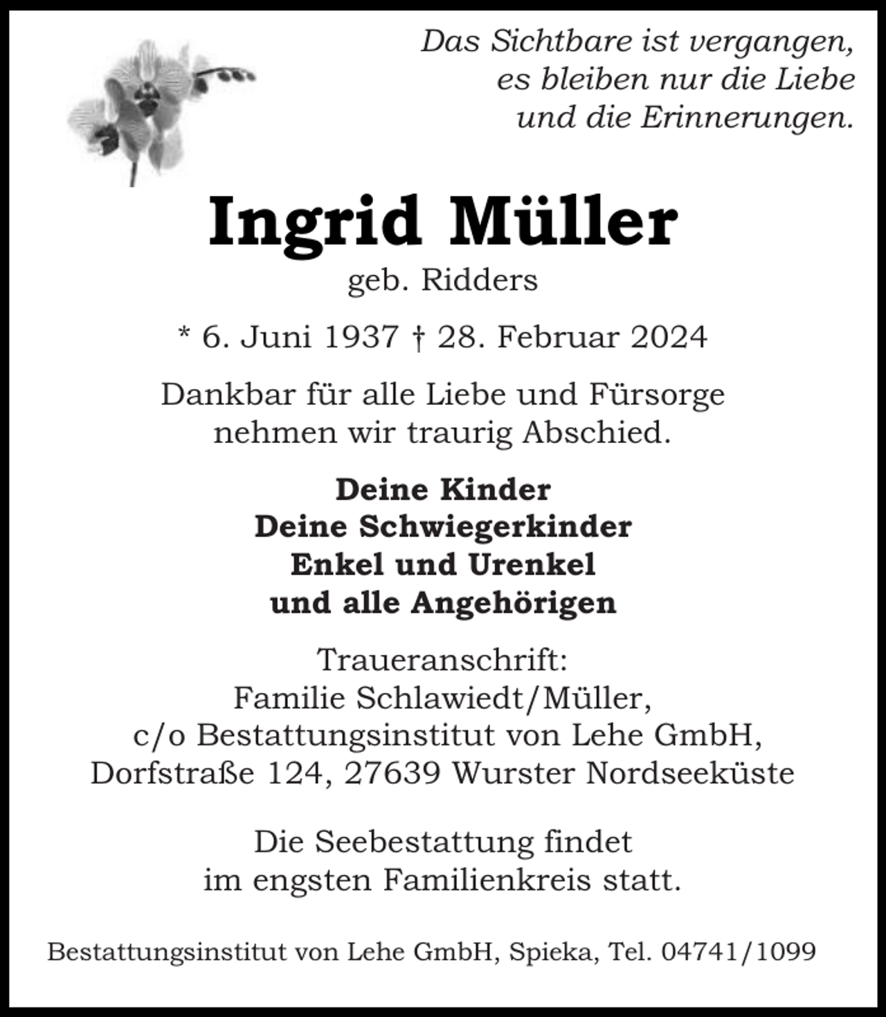 <p>Das Sichtbare ist vergangen,<br />es bleiben nur die Liebe<br />und die Erinnerungen.</p><p>Ingrid Müller<br />geb. Ridders</p><p>* 6. Juni 1937 † 28. Februar 2024<br />Dankbar für alle Liebe und Fürsorge<br />nehmen wir traurig Abschied.<br />Deine Kinder<br />Deine Schwiegerkinder<br />Enkel und Urenkel<br />und alle Angehörigen<br />Traueranschrift:<br />Familie Schlawiedt/Müller,<br />c/o Bestattungsinstitut von Lehe GmbH,<br />Dorfstraße 124, 27639 Wurster Nordseeküste<br />Die Seebestattung findet<br />im engsten Familienkreis statt.<br />Bestattungsinstitut von Lehe GmbH, Spieka, Tel. 04741/1099</p>