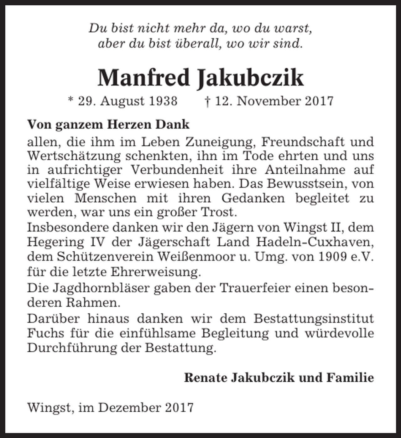 <p>Du bist nicht mehr da, wo du warst,<br />aber du bist überall, wo wir sind.</p><p>Manfred Jakubczik<br />* 29. August 1938</p><p>† 12. November 2017</p><p>Von ganzem Herzen Dank<br />allen, die ihm im Leben Zuneigung, Freundschaft und<br />Wertschätzung schenkten, ihn im Tode ehrten und uns<br />in aufrichtiger Verbundenheit ihre Anteilnahme auf<br />vielfältige Weise erwiesen haben. Das Bewusstsein, von<br />vielen Menschen mit ihren Gedanken begleitet zu<br />werden, war uns ein großer Trost.<br />Insbesondere danken wir den Jägern von Wingst II, dem<br />Hegering IV der Jägerschaft Land Hadeln-Cuxhaven,<br />dem Schützenverein Weißenmoor u. Umg. von 1909 e.V.<br />für die letzte Ehrerweisung.<br />Die Jagdhornbläser gaben der Trauerfeier einen besonderen Rahmen.<br />Darüber hinaus danken wir dem Bestattungsinstitut<br />Fuchs für die einfühlsame Begleitung und würdevolle<br />Durchführung der Bestattung.<br />Renate Jakubczik und Familie<br />Wingst, im Dezember 2017</p>