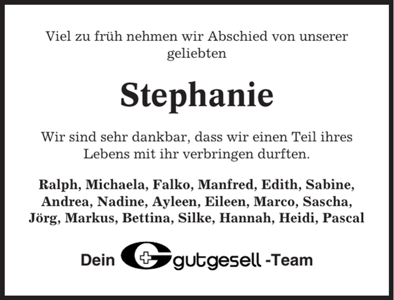 <p>Viel zu früh nehmen wir Abschied von unserer<br />geliebten</p><p>Stephanie<br />Wir sind sehr dankbar, dass wir einen Teil ihres<br />Lebens mit ihr verbringen durften.<br />Ralph, Michaela, Falko, Manfred, Edith, Sabine,<br />Andrea, Nadine, Ayleen, Eileen, Marco, Sascha,<br />Jörg, Markus, Bettina, Silke, Hannah, Heidi, Pascal</p><p>Dein</p><p>-Team</p>
